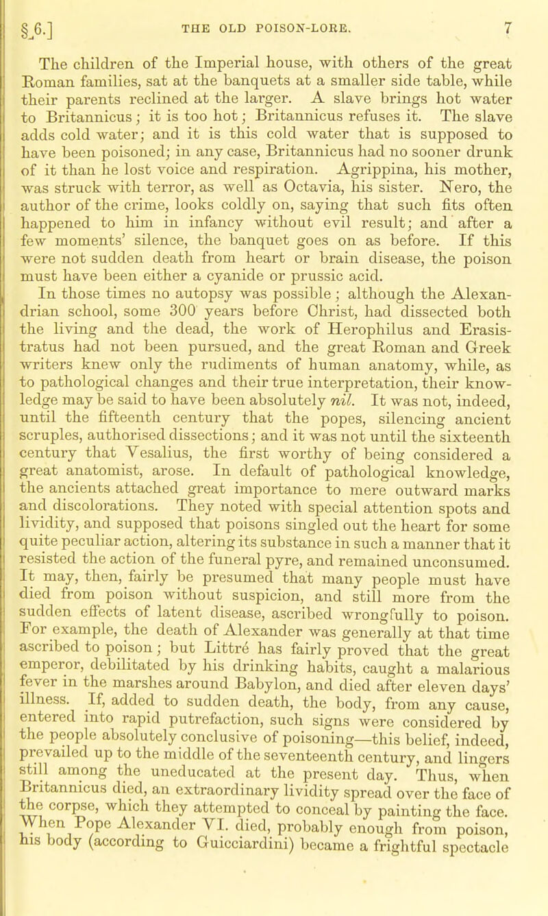 The children of the Imperial house, with others of the great Homan families, sat at the banquets at a smaller side table, while their parents reclined at the larger. A slave brings hot water to Britannicus; it is too hot; Britannicus refuses it. The slave adds cold water; and it is this cold water that is supposed to have been poisoned; in any case, Britannicus had no sooner drunk of it than he lost voice and respiration. Agrippina, his mother, was struck with terror, as well as Octavia, his sister. ISTero, the author of the crime, looks coldly on, saying that such fits often happened to him in infancy without evil result; and after a few moments' silence, the banquet goes on as before. If this were not sudden death from heart or brain disease, the poison must have been either a cyanide or prussic acid. In those times no autopsy was possible; although the Alexan- drian school, some 300 years before Christ, had dissected both the living and the dead, the work of Herophilus and Erasis- tratus had not been pursued, and the great Roman and Greek writers knew only the rudiments of human anatomy, while, as to pathological changes and their true interpretation, their know- ledge may be said to have been absolutely nil. It was not, indeed, until the fifteenth century that the popes, silencing ancient scruples, authorised dissections; and it was not until the sixteenth century that Vesalius, the first worthy of being considered a great anatomist, arose. In default of pathological knowledge, the ancients attached great importance to mere outward marks and discolorations. They noted with special attention spots and lividity, and supposed that poisons singled out the heart for some quite peculiar action, altering its substance in such a manner that it resisted the action of the funeral pyre, and remained unconsumed. It may, then, fairly be presumed that many people must have died from poison without suspicion, and still more from the sudden effects of latent disease, ascribed wrongfully to poison. For example, the death of Alexander was generally at that time ascribed to poison; but Littre has fairly proved that the great emperor, debilitated by his drinking habits, caught a malarious fever in the marshes around Babylon, and died after eleven days' illness. If, added to sudden death, the body, from any cause, entered into rapid putrefaction, such signs were considered by the people absolutely conclusive of poisoning—this belief, indeed, prevailed up to the middle of the seventeenth century, and lingers still among the uneducated at the present day. Thus, when Britannicus died, an extraordinary lividity spread over the face of the corpse, which they attempted to conceal by painting the face. When Pope Alexander VI. died, probably enough from poison, ins body (according to Guicciardini) became a frightful spectacle