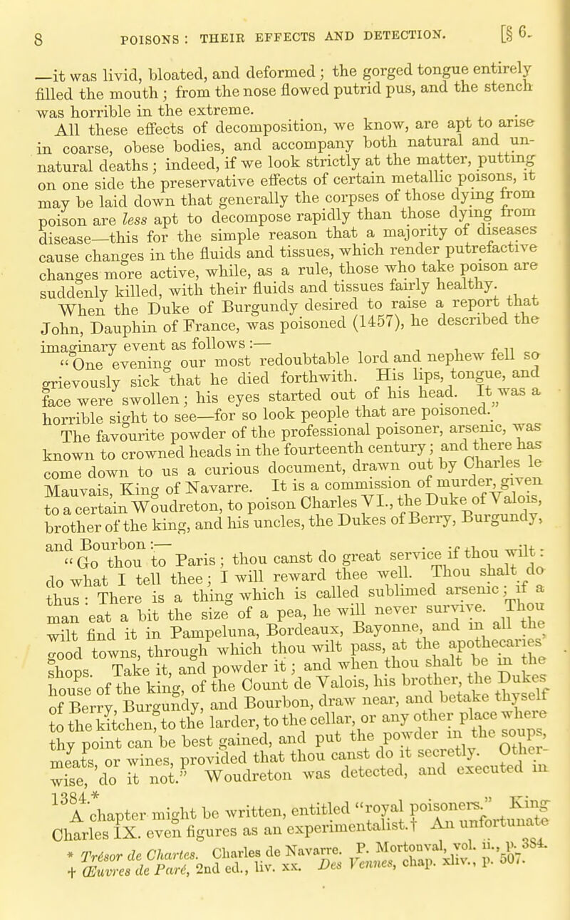 —it was livid, bloated, and deformed; the gorged tongue entirely filled the mouth; from the nose flowed putrid pus, and the stench was horrible in the extreme. All these eflfects of decomposition, we know, are apt to arise in coarse, obese bodies, and accompany both natural and un- natural deaths; indeed, if we look strictly at the matter, putting on one side the preservative effects of certain metallic poisons, it may be laid down that generally the corpses of those dying from poison are less apt to decompose rapidly than those dying from disease—this for the simple reason that a majority of diseases cause changes in the fluids and tissues, which render putrefactive changes more active, while, as a rule, those who take poison are suddenly killed, with their fluids and tissues fairly healthy When the Duke of Burgundy desired to raise a report that John, Dauphin of France, was poisoned (U57), he described the imaginary event as follows:— ,,,11 ^ f ^^  One eveninc^ our most redoubtable lord and nephew fell so grievously sick that he died forthwith. His lips, tongue, and face were swollen; his eyes started out of his head. It was a horrible sight to see—for so look people that are poisoned._ The favourite powder of the professional poisoner, arsenic, was known to crowned heads in the fourteenth century; and there has come down to us a curious document, drawn out by Charles le Mauvais, King of Navarre. It is a commission of murder given to a certain Woudreton, to poison Charles VL, the Duke of Valois, brother of the king, and his uncles, the Dukes of Berry, Burgundy, ^GoThoT to Paris; thou canst do great service if thou wilt: do what I tell thee; I will reward thee well. Thou shalt do thus: There is a thing which is callec sublimed arsenic; fa xnan eat a bit the size of a pea, he will never survi^ e. Thou wilt find it in Pampeluna, Bordeaux, Bayonne and in all the Tood towns, through which thou wilt pass, at the apothecar es shops Take it, and powder it; and when thou shalt be m the house of the king, of the Count de Valois, his brother the Dukes of Berry, BurguSdy, and Bourbon, draw near, and betake thyself t the kSchenrto th'e larder, to the cellar or any other place . W thy point can be best gained, and put the powder ^^ ^he soups, meats or wines, provided that thou canst do it secretly. Other- wise do it not. Woudreton was detected, and executed m ^^A chapter might be written, entitled royal f J^^^f Charles IX. even figures as an experimentalist, t An unfortunate