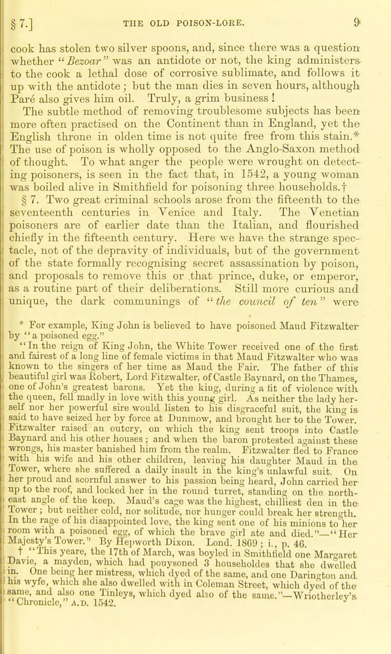 cook has stolen two silver spoons, and, since there was a question whether  Bezoar  was an antidote or not, the king administers- to the cook a lethal dose of corrosive sublimate, and follows it up with the antidote; but the man dies in seven hours, although Pare also gives him oil. Truly, a grim business ! The subtle method of removing troublesome subjects has been more often practised on the Continent than in England, yet the English throne in olden time is not quite free from this stain.* The use of poison is wholly opposed to the Anglo-Saxon method of thought. To what anger the people were wrought on detect- ing poisoners, is seen in the fact that, in 1542, a young woman Avas boiled alive in Smithfield for poisoning three households.! § 7. Two great criminal schools arose from the fifteenth to the seventeenth centuries in Venice and Italy. The Venetian poisoners are of earlier date than the Italian, and flourished chiefly in the flfteenth century. Here we have the strange spec- tacle, not of the depravity of individuals, but of the government of the state formally recognising secret assassination by poison, and proposals to remove this or .that prince, duke, or emperor, as a routine part of their deliberations. Still more curious and unique, the dark communings of  the council of ten were * For example, King John is believed to have poisoued Maud Fitzwalter by a poisoned egg. In the reign of King John, the White Tower received one of the first and fairest of a long line of female victims in that Maud Fitzwalter who was known to the singers of her time as Maud the Fair. The father of this beautiful girl was Robert, Lord Fitzwalter, of Castle Baynard, on the Thames, one of John's greatest barons. Yet the king, during a lit of violence with the queen, fell madly in love with this young girl. As neither the lady her- self nor her powerful sire would listen to his disgraceful suit, the kincr is- sa,id to have seized her by force at Dunmow, and brought her to the Tower. Fitzwalter raised an outcry, on which the king sent troops into Castle- Baynard and his other houses ; and when the baron protested against these wrongs, his master banished him from the realm. Fitzwalter iied to France with his wife and his other children, leaving his daughter Maud in the Tower, where she suffered a daily insult in the king's unlawful suit. On her proud and scornful answer to his passion being lieard, John carried her up to the roof, and locked her in the round turret, standing on the north- east angle of the keep. Maud's cage was the highest, chilliest den in the Tower ; but neither cold, nor solitude, nor hunger'could break her streno-tli. In the rage of his disappointed love, the king sent one of his minions to°her room with a poisoned egg, of which the brave girl ate and died —Her Majesty's Tower. By Hepworth Dixon. Lond. 1869 • i p 46 t This yeare, the 17th of March, was boyled in Smithlield one Margaret Davie, a mayden, which had pouysoned 3 householdes that she dwelled m. One being her mistress, which dyed of the same, and one Darinaton and his wyfe, which she also dwelled with in Coleman Street, which dyed of the same, and also one Tinleys, which dyed also of the same.—Wriotherley's.  Chronicle, ' ji.D. 1542.