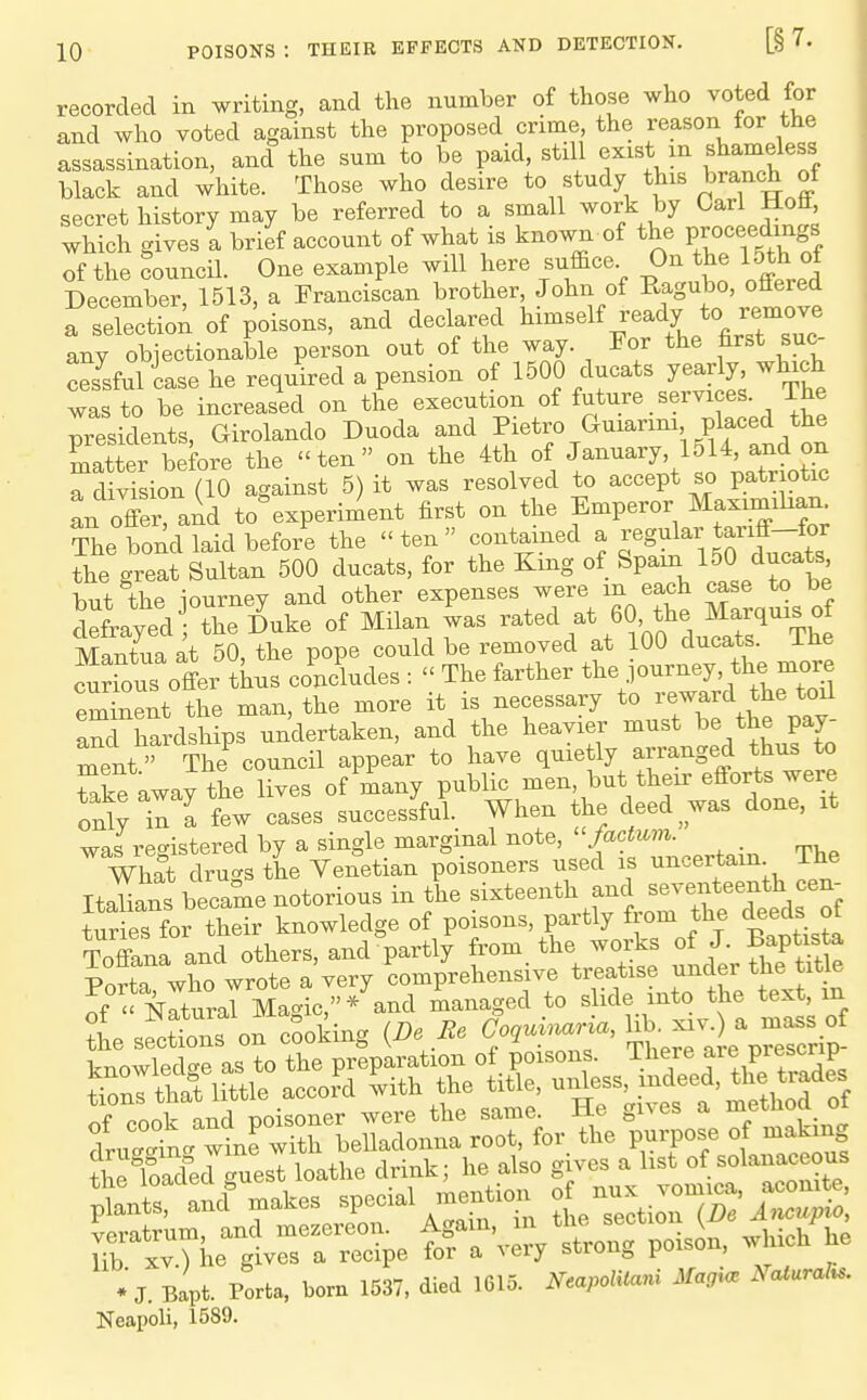 recorded in writing, and the number of those who voted for and who voted against the proposed crime, the reason for the assassination, and the sum to be paid, still exist m shameless black and white. Those who desire to study this branch of secret history may be referred to a small work by Carl Hoft which gives! brief account of what is known of the Vrocefrngs of the founcil. One example will here suffice On the 15th of December, 1513, a Franciscan brother John of ^^S^^^'f^'f^ a selectioA of poisons, and declared ^'^'^^^ any objectionable person out of the way. For the first suc- cesrfuliase he required a pension of 1500 ducats yearly which was to be increased on the execution of future services The presidents, Girolando Duoda and Pietro Guiarim placed the Ster before the ten on the 4th of J^^-T, IJl^, and ^^^^ a division (10 against 5) it was resolved to accept so patr otic an offer aid to'experiment first on the Emperor Maximihan. ?ie bond laid before the ten contained a regular tariff-for the great Sultan 500 ducats, for the King of Spam 150 ducat^' but the iourney and other expenses were m each case to be Sfrayed the ^uke of Milan was -ted at 60 the Ma^^^^^^^^ Mantua at 50, the pope could be removed at 100 ducats. iHe J^rious offer thns concludes :  The farther ^1^^'''^'^tLToU eminent the man, the more it is necessary to W the toil and hardships undertaken, and the heavier must be the pay- ment  The^ouncil appear to have quietly arranged thus to Ske away the lives of many public men, but their efforts were only^n a few cases successful. When the deed^was done, it was registered by a single marginal note, factum. What dru-s the Venetian poisoners used is uncertain The ItLns became notorious in the sixteenth and seventeenth cen- tudeTfor their knowledge of poisons, partly from the deeds oj Toffana and others, and partly from the works of J. f aptista Porta who wrote a very Comprehensive treatise under the tit^e if mtural Ma-ic,* and managed to slide into the text, m Isfcttnfon cooking (De Be ^^^^^^ knowledge as to the preparation of poisons. There are pres^^^^^^^ finns that little accord with the title, unless, indeed, the tiades of cook and poisoner were the same. He gives a Hiethod of dru-tc. wine with belladonna root, for the purpose of making theSfer^uest loathe drink; he also gives a list of solanaceous *■ J. Bapt. Porta, bom 1537, died 1615. Neapolitani Magi. Naturalu. Neapoli, 1589.