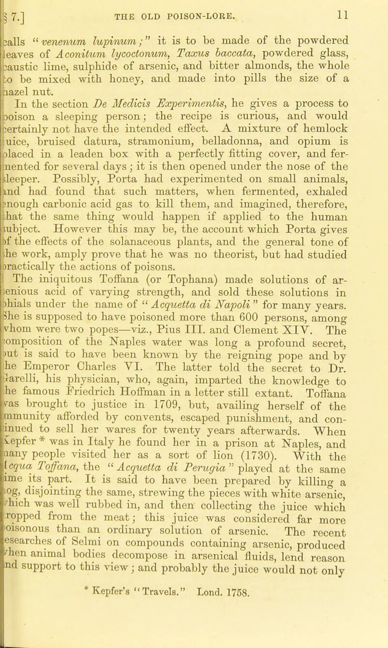 jails venenum lupinum; it is to be made of the powdered eaves of Aconitum lycoctonum, Taxus baccata, powdered glass, caustic lime, sulphide of arsenic, and bitter almonds, the whole io be mixed with honey, and made into pills the size of a iazel nut. In the section De Medicis Experimentis, he gives a process to Doison a sleeping person; the recipe is curious, and would certainly not have the intended eifect. A mixture of hemlock uice, bruised datura, stramonium, belladonna, and opium is placed in a leaden box with a perfectly fitting cover, and fer- nented for several days; it is then opened under the nose of the ;leeper. Possibly, Porta had experimented on small animals, md had found that such matters, when fermented, exhaled !nough carbonic acid gas to kill them, and imagined, therefore, ihat the same thing would happen if applied to the human lubject. However this may be, the account which Porta gives )f the effects of the solanaceous plants, and the general tone of he work, amply prove that he was no theorist, but had studied Dractically the actions of poisons. The iniquitous Toffana (or Tophana) made solutions of ar- ;enious acid of varying strength, and sold these solutions in )hials under the name of  Acquetta di Napoli  for many years. 5he is supposed to have poisoned more than 600 persons, among ivhom were two popes—viz., Pius III. and Clement XIV. The composition of the Naples water was long a profound secret, out is said to have been known by the reigning pope and by he Emperor Charles VI. The latter told the secret to Dr. ixarelli, his physician, who, again, imparted the knowledge to he famous Friedrich Hoffman in a letter still extant. Toffana vas brought to justice in 1709, but, availing herself of the mmunity afforded by convents, escaped punishment, and con- linued to sell her wares for twenty years afterwards. When Sepfer * was in Italy he found her in a prison at Naples, and aany people visited her as a sort of lion (1730). With the Icqua Toffana, the Acquetta di Perugia played at the same ime its part. It is said to have been prepared by killing a LOg, disjointing the same, strewing the pieces with white arsenic, fhich was well rubbed in, and then collecting the juice which Topped from the meat; this juice was considered far more oisonous than an ordinary solution of arsenic. The recent esearches of Selmi on compounds containing arsenic, produced ^hen animal bodies decompose in arsenical fluids, lend reason nd support to this view; and probably the juice would not only * Kepfer's  Travels. Lond. 1758.