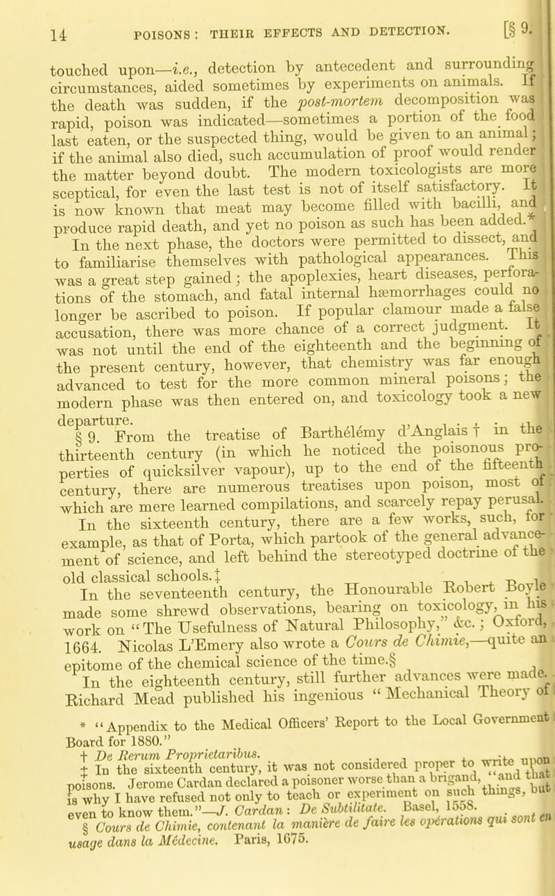 touched upon—i.e., detection by antecedent and surrounding circumstances, aided sometimes by experiments on animals, if the death was sudden, if the post-mortem decomposition was rapid, poison was indicated—sometimes a portion of the food last eaten, or the suspected thing, would be given to an animal; if the animal also died, such accumulation of proof would render the matter beyond doubt. The modern toxicologists are more sceptical, for even the last test is not of itself satisfactory, it is now known that meat may become filled with baciili, and produce rapid death, and yet no poison as such has been added. In the next phase, the doctors were permitted to dissect, and to familiarise themselves with pathological appearances, ihis was a great step gained; the apoplexies, heart diseases, pertora. tions of the stomach, and fatal internal haemorrhages could no longer be ascribed to poison. If popular clamour made a ialse accusation, there was more chance of a correct judgment, it was not until the end of the eighteenth and the beginning of the present century, however, that chemistry was far enough advanced to test for the more common mineral poisons; tlie modern phase was then entered on, and toxicology took a new ^^rg^^From the treatise of Barthelemy d'Anglais f in the thirteenth century (in which he noticed the poisonous pro- perties of quicksilver vapour), up to the end of the fifteenth century, there are numerous treatises upon poison, most oi which are mere learned compilations, and scarcely repay perusal. In the sixteenth century, there are a few works, such, tor example, as that of Porta, which partook of the general advance- ment of science, and left behind the stereotyped doctrine of the • old classical schools. J -o i, _4. t3 ^1=.. In the seventeenth century, the Honourable Robert i^oyie. made some shrewd observations, bearing on toxicology, m his f work on  The Usefulness of Natural Philosophy, &c.; Oxtord,. 1664. Nicolas L'Emery also wrote a Cours de C/w»ite,—quite aa > epitome of the chemical science of the time.§ In the eighteenth century, still farther advances were made. . Eichard Mead published his ingenious  Mechanical Theory ot. * Appendix to the Medical Officers' Report to the Local Governmeutt Board for 1880. ■f De Eerum Froprietaribxis. ., j 4.-. ^;f« ,„inn I In the sixteenth century, it was not considered proper to ^^ifce upon poisons. Jerome Cardan declared a poisoner ^o'-^^.^^^'^'i'-^^^S^^.f' , ^^^^ ^^^J 8 why I have refused not only to teach or experiment on such thmgs, Due f^ventoknov^them.—J. Cardan: DeSiibtihtale. Basel, looS. Tc^^sTeChimie, contenanl la maniere de /aire Its op^ratxom qiu sonten usage dans la MCdccine. Paris, 1675.