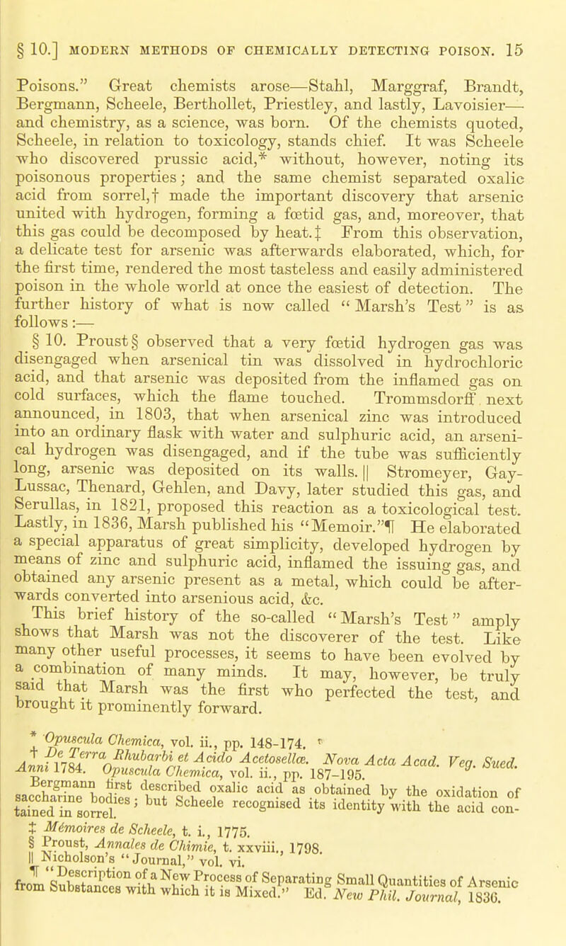 Poisons. Great chemists arose—Stahl, Marggraf, Brandt, Bergmann, Scheele, Berthollet, Priestley, and lastly, Lavoisier— and chemistry, as a science, was born. Of the chemists quoted, Scheele, in relation to toxicology, stands chief. It was Scheele who discovered prussic acid,* without, however, noting its poisonous properties; and the same chemist separated oxalic acid from sorrel, f made the important discovery that arsenic united with hydrogen, forming a foetid gas, and, moreover, that this gas could be decomposed by heat.f From this observation, a delicate test for arsenic was afterwards elaborated, which, for the first time, rendered the most tasteless and easily administered poison in the whole world at once the easiest of detection. The further history of what is now called Marsh's Test is as follows:— § 10. Proust § observed that a very foetid hydrogen gas was disengaged when arsenical tin was dissolved in hydrochloric acid, and that arsenic was deposited from the inflamed gas on cold surfaces, which the flame touched. Trommsdorfi next announced, in 1803, that when arsenical zinc was introduced into an ordinary flask with water and sulphuric acid, an arseni- cal hydrogen was disengaged, and if the tube was sufficiently long, arsenic was deposited on its walls. || Stromeyer, Gay- Lussac, Thenard, Gehlen, and Davy, later studied this gas, and Serullas, in 1821, proposed this reaction as a toxicological test. Lastly, in 1836, Marsh published his  Memoir.H He elaborated a special apparatus of great simplicity, developed hydrogen by means of zinc and sulphuric acid, inflamed the issuing gas, and obtained any arsenic present as a metal, which could be after- wards converted into arsenious acid, &c. This brief history of the so-called Marsh's Test amply shows that Marsh was not the discoverer of the test. Like many other useful processes, it seems to have been evolved by a combination of many minds. It may, however, be truly said that Marsh was the first who perfected the test, and brought It prominently forward. * Opuscula Chemka, vol. ii., pp. 148-174 ^In??/''* ^'^f ^Af' ^cctoseZte. Nova Acta Acad. Veg. Sued. Aimi 1784. Opuscula Chem.ica, vol. ii., pp. 187-195 saccharinTboS^^^^^^ «f oxidation of taTned iL soS ' recognised its identity witli the acid con- t Mimoires de Scheele, t. i., 1775. § Proust, Annales de Ohimie, t. xxviii., 1798. II Nicholson's Journal, vol vi frol sSbstaS wiJh ^r^^'?-''^y Separating Small Quantities of A rsenic irom feubstances with which it is Mixed. Ed. New Phil. Journal, 183G