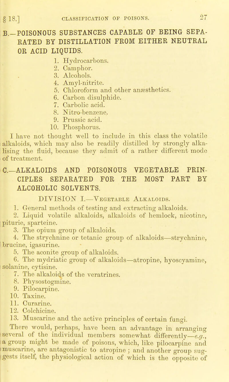 B.-POISONOUS SUBSTANCES CAPABLE OF BEING SEPA- RATED BY DISTILLATION FROM EITHER NEUTRAL OR ACID LIQUIDS. 1. Hydrocarbons. 2. Camphor. 3. Alcohols. 4. Amyl-nitrite. 5. Chloroform and other antesthetics. 6. Carbon disulphide. 7. Carbolic acid. 8. Nitro-benzene. 9. Prussia acid. 10. Phosphorus. I have not thought well to include in this class the volatile ; alkaloids, which may also be readily distilled by strongly alka- lising the fluid, because they admit of a rather different mode of treatment. C—ALKALOIDS AND POISONOUS VEGETABLE PRIN- CIPLES SEPARATED FOR THE MOST PART BY ALCOHOLIC SOLVENTS. DIVISION I.—Vegetable Alkaloids. 1. General methods of testing and extracting alkaloids. 2. Liquid volatile alkaloids, alkaloids of hemlock, nicotine, ;piturie, sparteine. 3. The opium group of alkaloids. 4. The strychnine or tetanic group of alkaloids—strychnine, ibrucine, igasurine. 5. The aconite group of alkaloids. 6. The mydriatic group of alkaloids—atropine, hyoscyamine, [ solanine, cytisine. 7. The alkaloids of the veratrines. 8. Physostogmine. 9. Pilocarpine. 10. Taxine. 11. Curarine. 12. Colchicine. 13. Muscarine and the active principles of certain fungi. There would, perhaps, have been an advantage in arranging ; several of the individual members somewhat difl'erently—e.//., ■a group might be made of poisons, which, like pilocarpine and I muscarine, are antagonistic to atropine ; and another group sug- igests itself, the physiological action of which is the opposite of