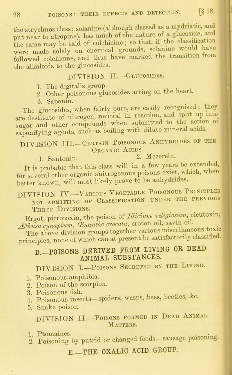 the strychnos class; solanine (although classed as a mydriatic, and put near to atropine), has much of the nature of a glucoside, and the same may be said of colchicine; so that, if the classihcation were made solely on chemical grounds, solanme would have followed colchicine, and thus have marked the transition from the alkaloids to the glucosides. DIVISION IL—Glucosides. 1. The digitalis group. ^ ^i. . ^ 2. Other poisonous glucosides acting on the heart. 3. Saponin. The glucosides, when fairly pure, are easily recognised; they are destitute of nitrogen, neutral in reaction and split up into su-ar and other compounds when submitted to the action ot saponifying agents, such as boiling with dHute mineral acids. DIVISION III.—Certain Poisonous Anhydrides of the Organic Acids. 1. Santonin. 2. Mezerein. It is probable that this class wUl in a few years be extended, for several other organic anitrogenous poisons exist which, when better known, will most likely prove to be anhydrides. DIVISION IV —Various Vegetable Poisonous Principles not admitting op Classification under the previous Three Divisions. Ert^ot, picrotoxin, the poison of Illicium re%^os^t«^, cicutoxin, j^thusa cynapium, (Enanthe crocata, croton oil, savm oil. The above division groups together various miscellaneous toxic principles, none of which can at present be satisfactorily classified. D —POISONS DERIVED FROM LIVING OR DEAD ANIMAL SUBSTANCES. DIVISION I.—Poisons Secreted by the Living. 1. Poisonous amphibia. 2. Poison of the scorpion. 3. Poisonous fish. , ia , 4. Poisonous insects—spiders, wasps, bees, beetles, &c. 5. Snake poison. DIVISION II.—Poisons formed in Dead Animal Matters. L Ptomaines. , , . . „ 2. Poisoning by putrid or changed foods—sausage poisoning. E.—THE OXALIC ACID GROUP.