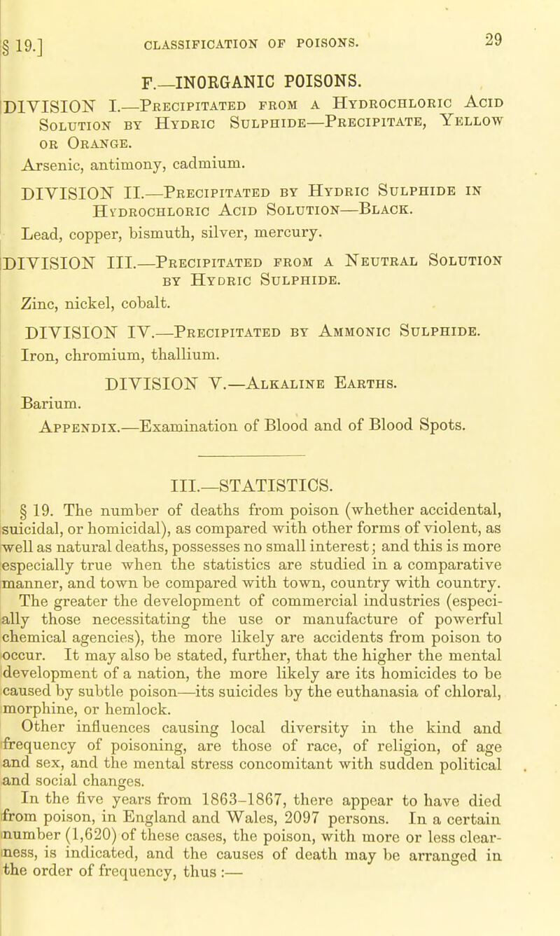 F.—INORGANIC POISONS. DIVISION I.—Precipitated from a Hydrochloric Acid Solution by Hydric Sulphide—Precipitate, Yellow or Orange. Arsenic, antimony, cadmium. DIVISION II.—Precipitated by Hydric Sulphide in HVDROCHLORIC AciD SOLUTION—BlACK. Lead, copper, bismuth, silver, mercury. (DIVISION III.—Precipitated from a Neutral Solution BY Hydric Sulphide. Zinc, nickel, cobalt. DIVISION IV.—Precipitated by Ammonic Sulphide. Iron, chromium, thallium. DIVISION v.—Alkaline Earths. Barium. Appendix.—Examination of Blood and of Blood Spots. III.—STATISTICS. § 19. The number of deaths from poison (whether accidental, suicidal, or homicidal), as compared with other forms of violent, as well as natural deaths, possesses no small interest; and this is more especially true when the statistics are studied in a comparative manner, and town be compared with town, country with country. The greater the development of commercial industries (especi- ally those necessitating the use or manufacture of powerful chemical agencies), the more likely are accidents from poison to occur. It may also be stated, further, that the higher the mental development of a nation, the more likely are its homicides to be caused by subtle poison—its suicides by the euthanasia of chloral, morphine, or hemlock. Other influences causing local diversity in the kind and frequency of poisoning, are those of race, of religion, of age and sex, and the mental stress concomitant with sudden political and social changes. In the five years from 186.3-1867, there appear to have died from poison, in England and Wales, 2097 persons. In a certain inumber (1,620) of these cases, the poison, with more or less clear- mess, is indicated, and the causes of death may be arranged in the order of frequency, thus :—