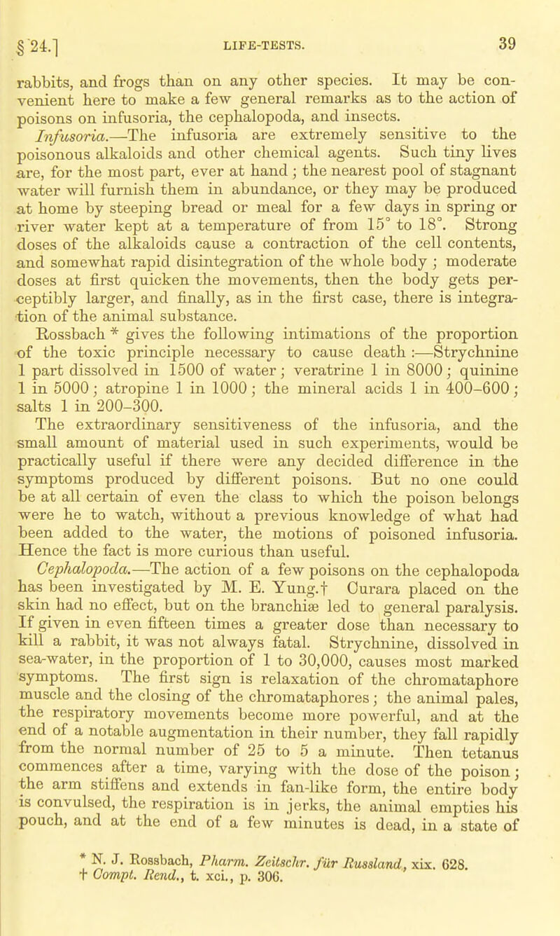 124.] rabbits, and frogs than on any other species. It may be con- venient here to make a few general remarks as to the action of poisons on infusoria, the cephalopoda, and insects. Infusoria.—The infusoria are extremely sensitive to the poisonous alkaloids and other chemical agents. Such tiny lives are, for the most part, ever at hand ; the nearest pool of stagnant water will furnish them in abundance, or they may be produced at home by steeping bread or meal for a few days in spring or river water kept at a temperature of from 15° to 18°. Strong doses of the alkaloids cause a contraction of the cell contents, and somewhat rapid disintegration of the whole body ; moderate doses at first quicken the movements, then the body gets per- ceptibly larger, and finally, as in the first case, there is integra- tion of the animal substance. Rossbach * gives the following intimations of the proportion of the toxic principle necessary to cause death :—Strychnine 1 part dissolved in 1500 of water; veratrine 1 in 8000; quinine 1 in 5000; atropine 1 in 1000; the mineral acids 1 in 400-600; salts 1 in 200-300. The extraordinary sensitiveness of the infusoria, and the small amount of material used in such experiments, would be practically useful if there were any decided difi'erence in the symptoms produced by difierent poisons. But no one could be at all certain of even the class to which the poison belongs were he to watch, without a previous knowledge of what had been added to the water, the motions of poisoned infusoria. Hence the fact is more curious than useful. Cephalopoda.—The action of a few poisons on the cephalopoda has been investigated by M. E. Yung.f Ourara placed on the skin had no efiect, but on the branchise led to general paralysis. If given in even fifteen times a greater dose than necessary to kill a rabbit, it was not always fatal. Strychnine, dissolved in sea-water, in the proportion of 1 to 30,000, causes most marked symptoms. The first sign is relaxation of the chromataphore muscle and the closing of the chromataphores; the animal pales, the respiratory movements become more powerful, and at the end of a notable augmentation in their number, they fall rapidly from the normal number of 25 to 5 a minute. Then tetanus commences after a time, varying with the dose of the poison; the arm stiffens and extends in fan-like form, the entire body is convulsed, the respiration is in jerks, the animal empties his pouch, and at the end of a few minutes is dead, in a state of * N. J. Eossbach, Pharm. Zeitschr. fur Russland, xix. 628. t Corny I. Rend., t. xci., p. 306.