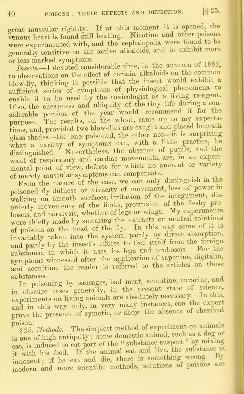 great muscular rigidity. If at this moment it is opened, the venous heart is found still beating. Nicotine and other poisons were experimented with, and the cephalopoda were found to be generally sensitive to the active alkaloids, and to exhibit more or less marked symptoms. i oo.o Insects.—I devoted considerable time, m the autumn ot 18h2, to observations on the effect of certain alkaloids on the common blow-fly, thinking it possible that the insect would exhibit a sufficient series of symptoms of physiological phenomena to enable it to be used by the toxicologist as a living re-agent. If so, the cheapness and ubiquity of the tiny life during a con- siderable portion of the year would recommend it for the purpose. The results, on the whole, came up to my expecta- tions, and, provided two blow-flies are caught and placed beneath glass shades-the one poisoned, the other not-it is surprising what a variety of symptoms can, with a little practice, be distinc^uished. Nevertheless, the absence of pupils, and the want of respiratory and cardiac movements, are, m an experi- mental point of view, defects for which no amount or variety of merely muscular symptoms can compensate. . , . From the nature of the case, we can only distinguish m the poisoned fly dulness or vivacity of movement, loss of power m walking on smooth surfaces, irritation of the integument, dis- orderly movements of the limbs, protrusion of the fleshy pro- boscis, and paralysis, whether of legs or wings. My experiments were chiefly made by smearing the extracts or neutral solutions of poisons on the head of the fly. In this way some of it is invariably taken into the system, partly by direct absorption, and partly by the insect's efforts to free itself from the foreign substance, in which it uses its legs and proboscis. For the symptoms witnessed after the application of saponine, digitalm, and aconitine, the reader is referred to the articles on those substances. . . - ^ i In poisoning by sausages, bad meat, acomtme curarme, and in obscure cases generally, in the present state of science, experiments on living animals are absolutely necessary In this, and in this way only, in very many instances, can the expert prove the presence of zymotic, or sho>v the absence of chemical ^°?25.' Methods.—The simplest method of experiment on animals is one of high antiquity : some domestic animal, such as a dog or cat Ts induced to eat part of the  substance suspect by mixing it with his food. If the animal eat and live the substance^is innocent; if he eat and die, there is something wrong, by modern and more scientific methods, solutions of poisons aie