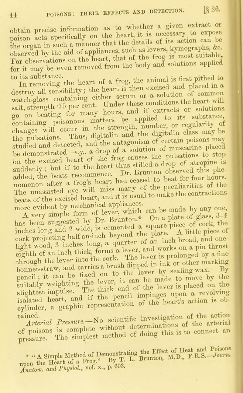 obtain precise information as to whether a given extract or for it may be even removed from the body and solutions applied to its substance. ^.^^^^ ^^^^ -^^^^ to go „„ beating for ^-^Ztl^rl'XrL^M be d^onstrated-^*, a ck«p of a soto^^ '''u''u°Zt if to th S^rt tfurstmed a Zp of atropine « suddenly ; but it to inc ned^ -Cv-unton observed this phe- added, the beats recommence. J^^- fo, fo^r Jurs. nomenon after a f-S^ l^eart had ceased t^^ ^^^^ The unassisted ^je will miss many oi p^^ beats of the excised heart, and it is usual to make tne xnore evident by ^echanjal appli^^^^^^^ ^^^^ A very ^^-^Pl^/^^j^i^'^^^toil On a plate of glass, 3-4 has been suggested by Dv. -brunum. ^. f ^oj-t the inches long and 2 wide, is cemented a ^quare F^^^ cork projecting half-an-mch beyond the pl^te.^/ light wood, 3 inches ong, a quarter of an ^n^ ' eighth of an inch thick forms a ^^^^^^'^^^^^^^^^ by a fine through the lever into the cork. The kve^ fXor other marking bonnetstraw, and -^-es a brush ch^^^^^^^^^ pencil; it can be fi^ed on ^^^^^J^H^^l^^ to n?ove by the Ltably weighting the ever, it can be^made J slightest f^Pf 75^; Ihe pencil impinges upon a revolving i;tct,'allp£c ;VresUation of^thl heart's action is ob- ^rS^!^^^ of domg tms is to connect an upon the Heart of a Frog. By i. ^ ur Analom. ami Physiol., vol. x., p. OO.i.