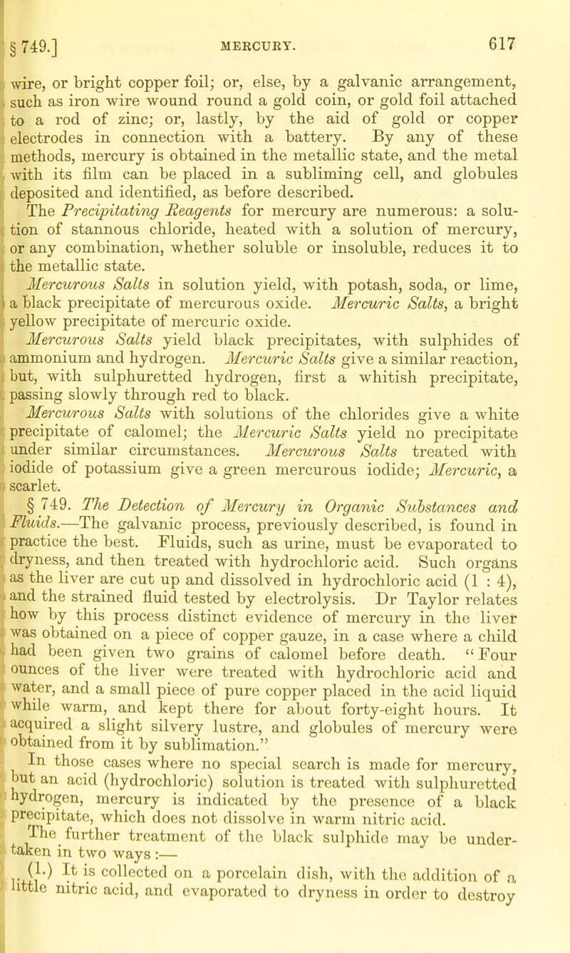 wire, or bright copper foil; or, else, by a galvanic arrangement, such as iron wire wound round a gold coin, or gold foil attached to a rod of zinc; or, lastly, by the aid of gold or copper electrodes in connection with a battery. By any of these methods, mercury is obtained in the metallic state, and the metal with its film can be placed in a subliming cell, and globules deposited and identified, as before described. The Precipitating Reagents for mercury are numerous: a solu- tion of stannous chloride, heated with a solution of mercury, or any combination, whether soluble or insoluble, reduces it to the metallic state. Mercurous Salts in solution yield, with potash, soda, or lime, a black precipitate of mercurous oxide. Mercuric Salts, a bright yellow precipitate of mercuric oxide. Mercurous Salts yield black precipitates, with sulphides of ammonium and hydrogen. Mercuric Salts give a similar reaction, but, with sulphuretted hydrogen, first a whitish precipitate, passing slowly through red to black. Mercurous Salts with solutions of the chlorides give a white precipitate of calomel; the Mercuric Salts yield no precipitate under similar circumstances. Mercurous Salts treated with iodide of potassium give a green mercurous iodide; Mercuric, a scarlet. § 749. The Detection of Mercury in Organic Sithstances and Fluids.—The galvanic process, previously described, is found in practice the best. Fluids, such as urine, must be evaporated to dryness, and then treated with hydrochloric acid. Such organs as the liver are cut up and dissolved in hydrochloric acid (1 : 4), and the strained fluid tested by electrolysis. Dr Taylor relates how by this process distinct evidence of mercury in the liver was obtained on a piece of copper gauze, in a case where a child had been given two grains of calomel before death. Four ounces of the liver were treated with hydrochloric acid and water, and a small piece of pure copper placed in the acid liquid while warm, and kept there for about forty-eight hours. It acquired a slight silvery lustre, and globules of mercury were obtained from it by sublimation. In those cases where no special search is made for mercury, but an acid (hydrochloric) solution is treated with sulphuretted hydrogen, mercury is indicated by the presence of a black precipitate, which does not dissolve in warm nitric acid. The further treatment of the black sulphide may be under- taken in two ways :— (1.) It is collected on a porcelain dish, with the addition of a little nitric acid, and evaporated to dryness in order to destroy