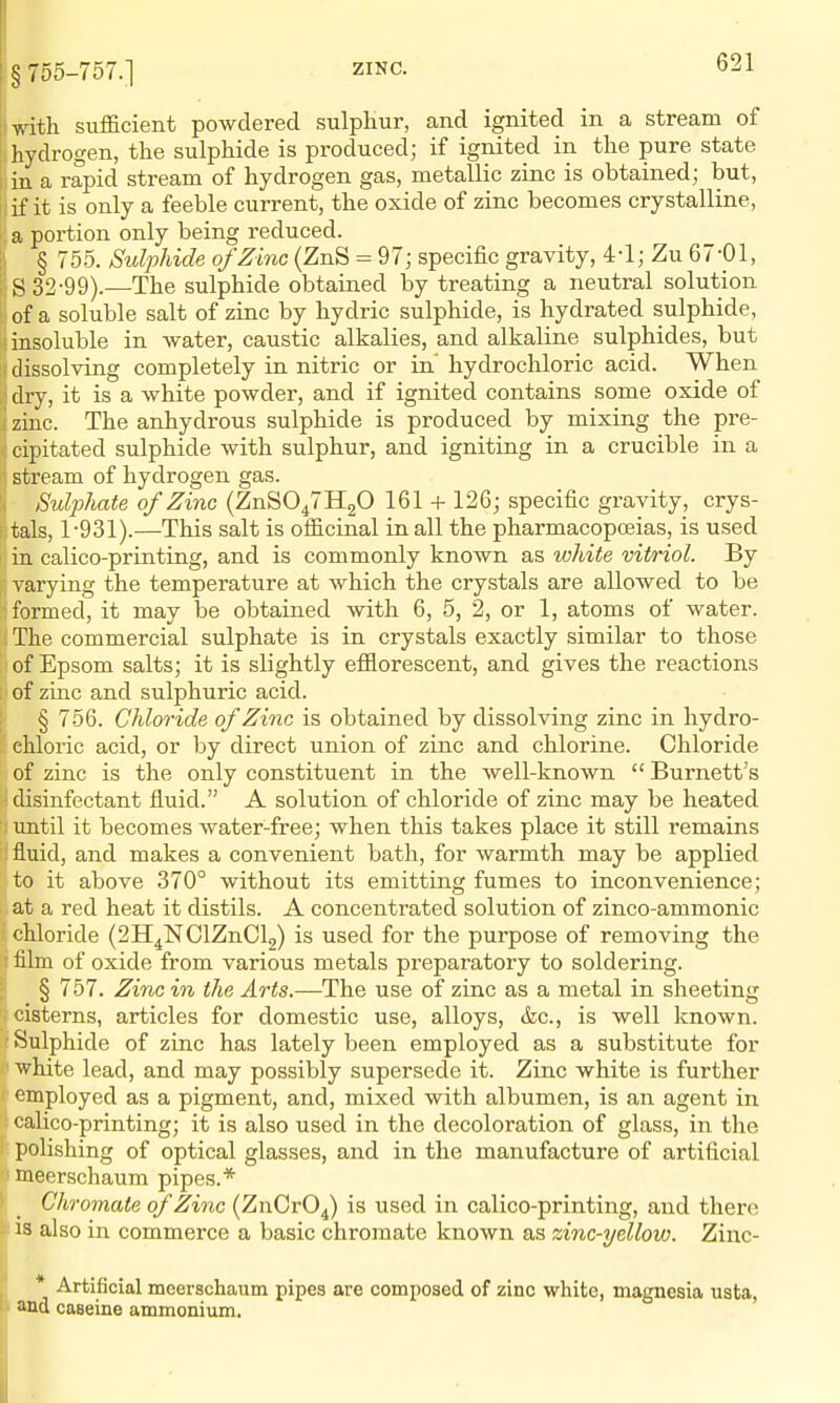 § 755-757.] with sufficient powdered sulphur, and ignited in a stream of hydrogen, the sulphide is produced; if ignited in the pure state i in a rapid stream of hydrogen gas, metallic zinc is obtained; but, i I if it is only a feeble current, the oxide of zinc becomes crystalline, a portion only being reduced. § 755. Sulphide of Zinc (ZnS = 97; specific gravity, 4-1; Zu 67-pi, S 32-99).—The sulphide obtained by treating a neutral solution of a soluble salt of zinc by hydric sulphide, is hydrated sulphide, insoluble in water, caustic alkalies, and alkaline sulphides, but dissolving completely in nitric or in' hydrochloric acid. When dry, it is a white powder, and if ignited contains some oxide of zinc. The anhydrous sulphide is produced by mixing the pre- cipitated sulphide with sulphur, and igniting in a crucible in a stream of hydrogen gas. Sulphate of Zinc (ZnS0^7H20 161 + 126; specific gravity, crys- tals, 1-931).—This salt is officinal in all the pharmacopoeias, is used in calico-printing, and is commonly known as white vitriol. By varying the temperature at which the crystals are allowed to be formed, it may be obtained with 6, 5, 2, or 1, atoms of water. The commercial sulphate is in crystals exactly similar to those of Epsom salts; it is slightly efflorescent, and gives the reactions of zinc and sulphuric acid. § 756. Chloride of Zinc is obtained by dissolving zinc in hydro- chloric acid, or by direct union of zinc and chlorine. Chloride of zinc is the only constituent in the well-known  Burnett's disinfectant fluid. A solution of chloride of zinc may be heated until it becomes water-free; when this takes place it still remains I fluid, and makes a convenient bath, for warmth may be applied to it above 370° without its emitting fumes to inconvenience; at a red heat it distils. A concentrated solution of zinco-ammonic chloride (2H4NClZnCl2) is used for the purpose of removing the film of oxide from various metals preparatory to soldering. § 757. Zinc in the Arts.—The use of zinc as a metal in sheeting cisterns, articles for domestic use, alloys, &c., is well known. •Sulphide of zinc has lately been employed as a substitute for white lead, and may possibly supersede it. Zinc white is further employed as a pigment, and, mixed with albumen, is an agent in calico-printing; it is also used in the decoloration of glass, in the polishing of optical glasses, and in the manufacture of artificial meerschaum pipes.* Chromate of Zinc (ZnOrO^) is used in calico-printing, and there 13 also in commerce a basic chromate known as zinc-yellow. Zinc- * Artificial meerschaum pipes are composed of zinc white, magnesia usta, 1 and caseine ammonium.