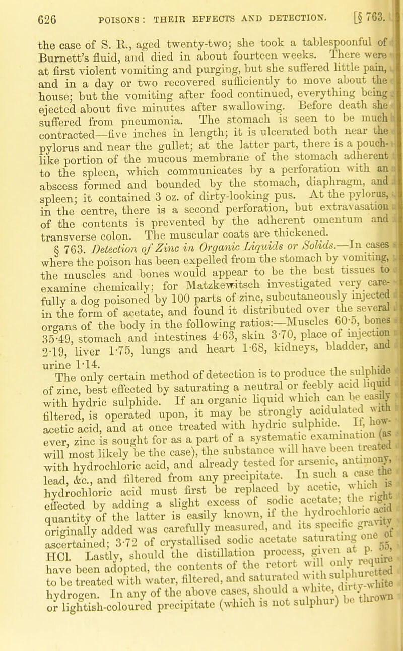 the case of S. R, aged twenty-Wo; she took a tablespoonful of >( Burnett's fluid, and died in about fourteen weeks. There were^' at first violent vomiting and purging, but she sufiered little pain, and in a day or two recovered sufficiently to move about the house; but the vomiting after food continued, everything being ejected about five minutes after swallowing. Before death she suffered from pneumonia. The stomach is seen to be much contracted—five inches in length; it is ulcerated both near the pylorus and near the gullet; at the latter part, there is a pouch- like portion of the mucous membrane of the stomach adherent to the spleen, which communicates by a perforation with an abscess formed and bounded by the stomach, diaphragm, and spleen; it contained 3 oz. of dirty-looking pus. At the pylorus, in the centre, there is a second perforation, but extravasation of the contents is prevented by the adherent omentum and transverse colon. The muscular coats are thickened. S 763. Detection of Zinc in Organic Liquids or Solids.—In cases where the poison has been expelled from the stomach by vomiting, the muscles and bones would appear to be the best tissues to examine chemically; for Matzkewdtsch investigated very care- fully a dog poisoned by 100 parts of zinc, subcutaneously injected in the form of acetate, and found it distributed over the_several organs of the body in the following ratios:—Muscles 60-o, bones 35-49, stomach and intestines 4 63, skin 3-70, place of mjecaon 2-19, liver 1-75, lungs and heart 1-68, kidneys, bladder, and urine 114. , , , .j The only certain method of detection is to produce the sulphide of zinc, best eff-ected by saturating a neutral or feebly acid liquid with hydric sulphide. If an organic Uquid ^yhlch can easdy filtered, is operated upon, it may be strongly acidulated ^^ltil acetic acid, and at once treated with hydric sulphide. It, how- ever, zinc is sought for as a part of a systematic examination (^s will most likely be the case), the substance will l^^^e been t eate^^ with hydrochloric acid, and already tested for arsenic, antimony, lead, &c., and filtered from any precipitate. In such a case th hydrochloric acid must first be replaced by acetic, > hicli^ effected by adding a slight excess of sodic acetate he quantity of the latter is easily known if ^^l^l^y^HHc raSv originally added was carefully measured, and its specihc gra^1^v ascertained; 3-72 of crystallised sodic acetate saturating one ot HCh Lastly, should the distillation process, given at p. ^ . have been adopted, the contents of the retort wi only require to be treated with water, filtered, and saturated ^^^h si^^ I me te hydrogen. In any of the above cases, should a ^y'V^^^'/l^^y, '^^.^ or lightish-coloured precipitate (which is not sulphur) be thro^^-B