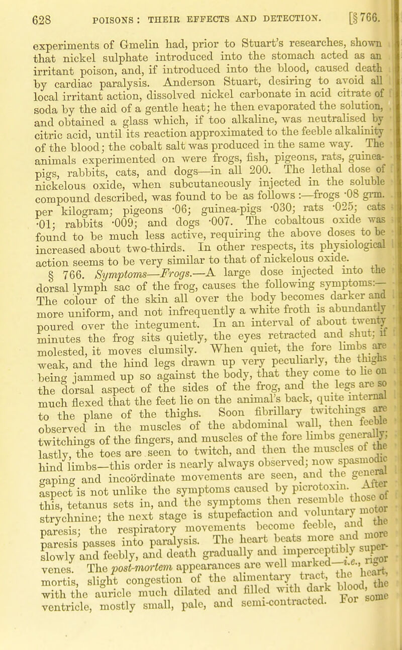 experiments of Gmelin had, prior to Stuart's researches, shown ii that nickel sulphate introduced into the stomach acted as an .1 irritant poison, and, if introduced into the blood, caused death , by cardiac paralysis. Anderson Stuart, desiring to avoid all i local irritant action, dissolved nickel carbonate in acid citrate of f soda by the aid of a gentle heat; he then evaporated the solution, , and obtained a glass which, if too alkaline, was neutralised by • citric acid, until its reaction approximated to the feeble alkalLnily • of the blood; the cobalt salt was produced in the same way. The animals experimented on were frogs, fish, pigeons, rats, guinea- pigs, rabbits, cats, and dogs—in all 200. The lethal dose of nickelous oxide, when subcutaneously injected m the soluble compound described, was found to be as follows :—frogs-08 gi-m. per kilogram; pigeons -06; guinea-pigs -030; rats -025; cats • •01; rabbits -009; and dogs -007. The cobaltous oxide was ^ found to be much less active, requiring the above doses to be increased about two-thirds. In other respects, its physiological ! action seems to be very simUar to that of nickelous oxide. § 766. Symptoms—Frogs.—A large dose injected into the dorsal lymph sac of the frog, causes the following symptoms:— The colour of the skin all over the body becomes darker and more uniform, and not infrequently a white froth is abundantly poured over the integument. In an interval of about twen^ minutes the frog sits quietly, the eyes retracted and shut; it molested, it moves clumsily. When quiet, the fore limbs are weak, and the hind legs drawn up very peculiarly, the tJiiglis being iammed up so against the body, that they come to he on the dorsal aspect of the sides of the frog, and the _ legs are so much flexed that the feet lie on the animal's back, quite mtemal to the plane of the thighs. Soon fibriUary twitchmgs are observed in the muscles of the abdominal wall, then feeble twitchings of the fingers, and muscles of the fore hmbs fi^eraly' lastly, the toes are seen to twitch, and then the muscles of the hind limbs-this order is nearly always observed; i^o^^P^'^^^' gaping and incoordinate movements are seen, and the general aspect is not unlike the symptoms caused by F^^ro^^fl^^-, this, tetanus sets in, and the symptoms then resemb e strychnine; the next stage is stupefaction and jo ^^ary motor Daresis- the respiratory movements become feeble, and tne Taresis'passes int'o paralysis. The heart beats -r^ and nio^ slowly and feebly, and death gradually and impei^eptibly super venes. The post-mortem appearances are well ^f ^^^f'^f'£rt, mortis, slight congestion of the alimentary tract the Uea, S tiie auricle mlch dilated and filled with dark blood th ventricle, mostly small, pale, and semi-contracted. J^or som