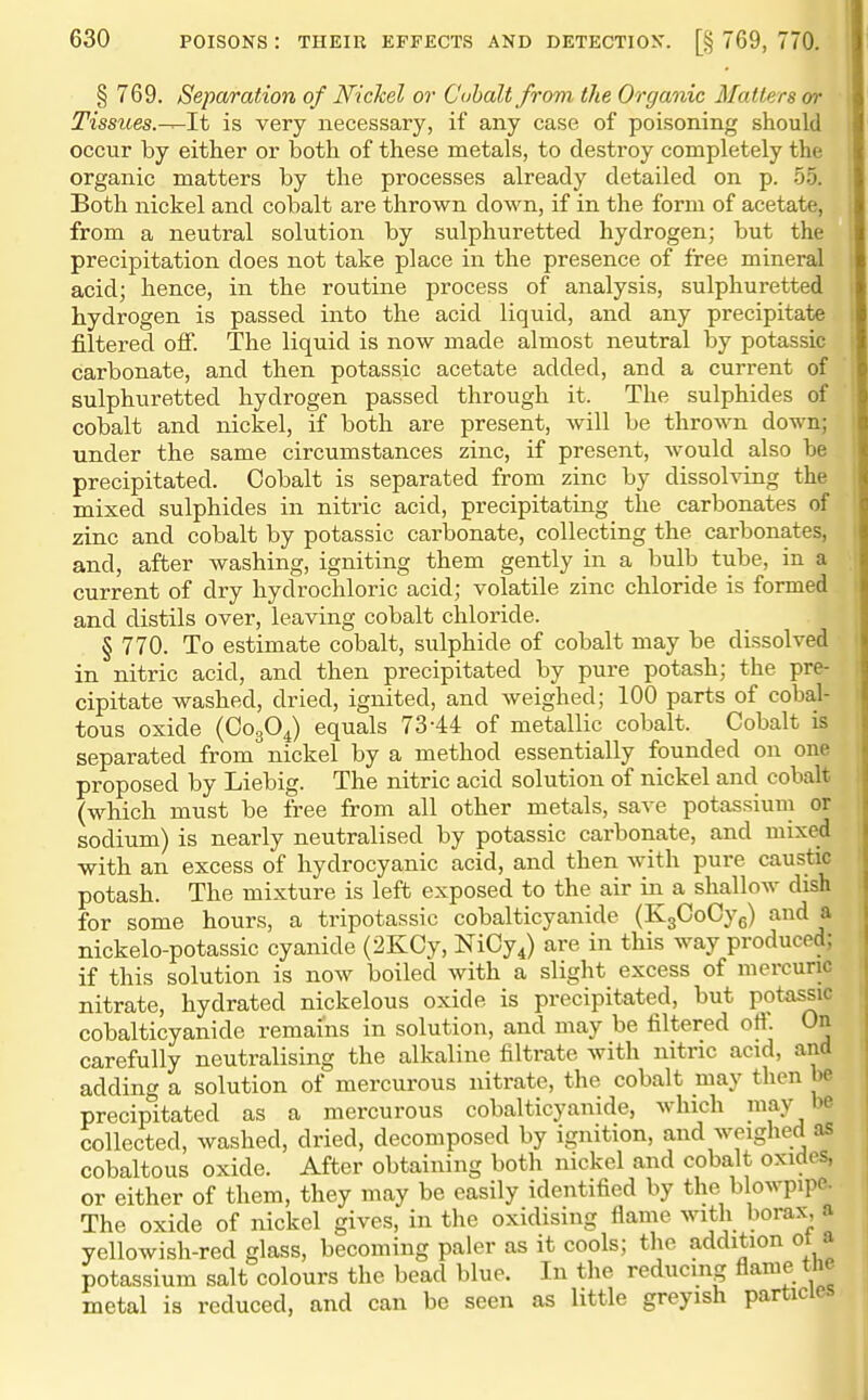 § 769. Separation of Nichel or Cobalt from the Organic Matters or Tissues.^lt is very necessary, if any case of poisoning should occur by either or both of these metals, to destroy completely the organic matters by the processes already detailed on p. 5.5. Both nickel and cobalt are thrown down, if in the form of acetate, from a neutral solution by sulphuretted hydrogen; but the precipitation does not take place in the presence of free mineral acid; hence, in the routine process of analysis, sulphuretted hydrogen is passed into the acid liquid, and any precipitate filtered off. The liquid is now made almost neutral by potassic carbonate, and then potassic acetate added, and a current of sulphuretted hydrogen passed through it. The sulphides of cobalt and nickel, if both are present, will be thrown down; under the same circumstances zinc, if present, would also be precipitated. Cobalt is separated from zinc by dissolving the mixed sulphides in nitric acid, precipitating the carbonates of zinc and cobalt by potassic carbonate, collecting the carbonates, and, after washing, igniting them gently in a bulb tube, in a current of dry hydrochloric acid; volatile zinc chloride is formed and distils over, leaving cobalt chloride. § 770. To estimate cobalt, sulphide of cobalt may be dissolved in nitric acid, and then precipitated by pure potash; the pre- cipitate washed, dried, ignited, and weighed; 100 parts of cobal- tous oxide (CogO^) equals 73-44 of metallic cobalt. Cobalt is separated from nickel by a method essentially founded on one proposed by Liebig. The nitric acid solution of nickel and cobalt (which must be free from all other metals, save potassium or sodium) is nearly neutralised by potassic carbonate, and mixed with an excess of hydrocyanic acid, and then with pure caustic potash. The mixture is left exposed to the air in a shallow dish for some hours, a tripotassic cobalticyanide (KgCoCyg) and a nickelo-potassic cyanide (2KCy, NiCy^) are in this way produced; if this solution is now boiled with a slight excess of mercuric nitrate, hydrated nickelous oxide is precipitated, but potassic cobalticyanide remains in solution, and may be filtered off. On carefully neutralising the alkaline filtrate with nitric acid, and adding a solution of mercurous nitrate, the cobalt may then be precipitated as a mercurous cobalticyanide, which may be collected, washed, dried, decomposed by ignition, and weiglied as cobaltous oxide. After obtaining both nickel and cobalt oxides, or either of them, they may be easily identified by the blowpipe. The oxide of nickel gives, in the oxidising flame with borax, a yellowish-red glass, becoming paler as it cools; the addition ot a potassium salt colours the bead blue. In the reducing flame the metal is reduced, and can be seen as little greyish particles