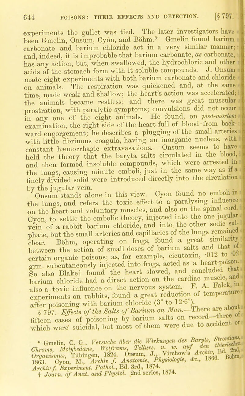 experiments the gullet was tied. The later investigators have been Gmelin, Onsum, Cyon, and Bohm.* Gmelin found barium v. carbonate and barium chloride act in a very similar manner; and, indeed, it is improbable that barium carbonate, as carbonate, has any action, but, when swallowed, the hydrochloric and other ? acids of the stomach form with it soluble compounds. J. Onsum r made eight experiments with both barium carbonate and chloride on animals. The respiration was quickened and, at the same time, made weak and shallow; the heart's action was accelerated; i the animals became restless; and there was great muscular prostration, with paralytic symptoms; convulsions did not occur in any one of the eight animals. He found, on post-mortem examination, the right side of the heart full of blood from back- ward engorgement; he describes a plugging of the small artenes with little fibrinous coagula, having an inorganic nucleus, with constant hfemorrhagic extravasations. Onsum seems to have held the theory that the baryta salts circulated in the blood, i, and then formed insoluble compounds, which were arrested mr the lungs, causing minute emboli, just in the same way as if a finely-divided solid were introduced directly into the circulation by the jugular vein. Onsum stands alone in this view. Cyon found no emboli ui the lungs, and refers the toxic efiect to a paralysing influence on the heart and voluntary muscles, and also on the spmal cord. Oyon, to settle the embolic theory, injected into the one jugular vein of a rabbit barium chloride, and into the other sodic sul- phate, but the small arteries and capillaries of the lungs remained clear. Bohm, operating on frogs, found a great smilaritj between the action of small doses of barium salts and that oi certain organic poisons; as, for example, cicutoxm, -01- to u- grm. subcutaneously injected into frogs, acted as a lifrt-poison So also Blakef found the heart slowed, and concluded that barium chloride had a direct action on the cardiac muscle, ana also a toxic influence on the nervous system. 1. A. J^aick, i experiments on rabbits, found a great reduction of temperatur after poisoning with barium chloride (3° to 12-6 ). S 797. Weds of the Salts of Barium on Mail.—There are about fifteen cases of poisoning by barium salts on record-three which were suicidal, but most of them were due to accident • Gmeli.,, C. G., l^ersuche ilba- dk Wirkungen des Baryts Str^nt^^;^ Chroms, Molyhedans, Wolframs, Tellurs u w «. f?./'^^'^nd. OrnanAsvius, Tiibmgen, 1824. Onsum, J-.,V^rchows^rc/ns Bd^ 1863. Cyon, M., Archiv /. Anatomte, Phys%olog%e, Ac., iSbb. Archivf. Experiment. Pathol., Bd. 3rd., 1874. t Journ. of Anat. and Physiol. 2nd series, 18/4.