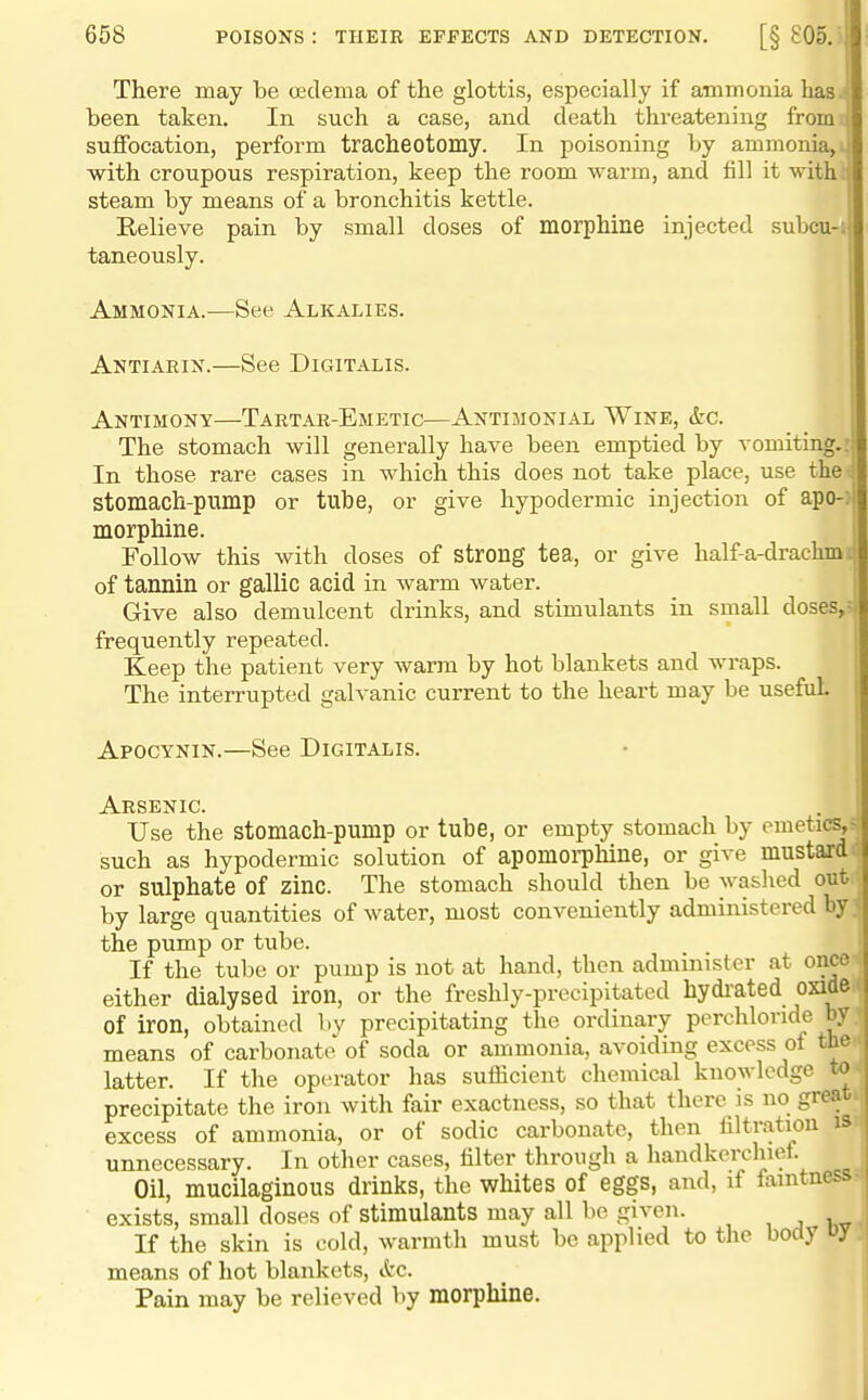 There may be oedema of the glottis, especially if ammonia has.'! been taken. In such a case, and death threatening from i suffocation, perform tracheotomy. In poisoning by ammonia, i with croupous respiration, keep the room warm, and fill it with; steam by means of a bronchitis kettle. Relieve pain by small doses of morphine injected subcu-i taneously. Ammonia.—See Alkalies. Antiarin.—See Digitalis. Antimony—Tartar-Emetic—Antijionial Wine, &c. ' The stomach will generally have been emptied by vomiting.: In those rare cases in which this does not take place, use the stomach-pump or tube, or give hypodermic injection of apo-: morphine. Follow this with doses of strong tea, or give half-a-drachm. of tannin or gallic acid in warm water. Give also demulcent drinks, and stimulants in small doses,- frequently repeated. Keep the patient very warm by hot blankets and wraps. The interrupted galvanic current to the heart may be useful I Apocynin.—See Digitalis. Arsenic. Use the stomach-pump or tube, or empty stomach by emetics,^ such as hypodermic solution of apomoi-phine, or give mustardil or sulphate of zinc. The stomach should then be washed ont ' by large quantities of water, most conveniently administered by> the pump or tube. If the tube or pump is not at hand, then administer at once either dialysed iron, or the freshly-precipitated hydi'ated oxide of iron, obtained by precipitating the ordinary perchlonde by means of carbonate of soda or ammonia, avoiding excess of the latter. If the operator has sufficient chemical knowledge to precipitate the iron with fair exactness, so that there is no great excess of ammonia, or of sodic carbonate, then filtration unnecessary. In other cases, filter through a handkerchief. Oil, mucilaginous drinks, the whites of eggs, and, if famtnes.- exists, small doses of stimulants may all be given. , ^ i v If the skin is cold, warmth must be applied to the body means of hot blankets, &c. Pain may be relieved by morphine.