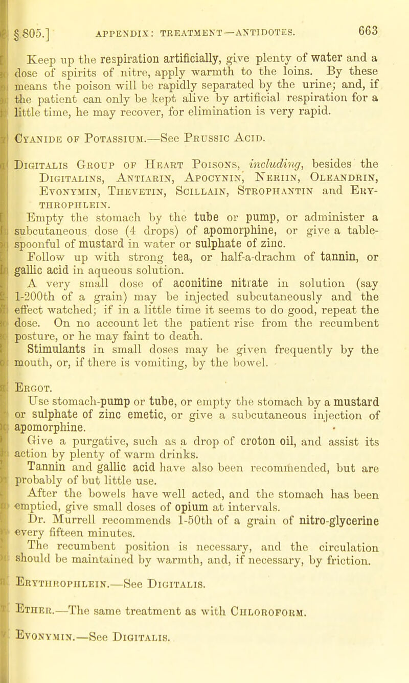 Keep np the respiration artificially, give plenty of water and a dose of spirits of nitre, apply warmth to the loins. By these means the poison will be rapidly separated by the urine; and, if the patient can only be kept alive by artificial respiration for a little time, he may recover, for elimination is very rapid. Cyanide of Potassium.—See Prussic Acid. Digitalis Group of He.\rt Poisons, including, besides the DiGiTALiNS, Antiarin, Apoctnin, Neriin, OleandriNj EvoNYMiN, Tuevetin, Scillain, Strophantin and Eky- THROPHLEIN. Empty the stomach by the tube or pump, or administer a subcutaneous dose (4 drops) of apomorphine, or give a table- spoonful of mustard in water or sulphate of zinc. Follow up with strong tea, or half-a-drachm of tannin, or gallic acid in aqueous solution. A very small dose of aconitine nitrate in solution (say l-200th of a grain) may be injected subcutaneously and the effect watched; if in a little time it seems to do good, repeat the dose. On no account let the patient rise from the recumbent posture, or he may faint to death. Stimulants in small doses may be given frequently by the mouth, or, if there is vomiting, by the bowel. Ergot. Use stomach-pump or tube, or empty the stomach by a mustard or sulphate of zinc emetic, or give a subcutaneous injection of apomorphine. ' • Give a purgative, such as a drop of croton oil, and assist its action by plenty of warm drinks. Tannin and gallic acid have also been iTcommended, but are probably of but little use. After the bowels have well acted, and the stomach has been emptied, give small doses of opium at intervals. I)r. Murrell recommends l-50th of a grain of nitro-glycerine every fifteen minutes. The recumbent position is necessary, and the circulation should be maintained by warmth, and, if necessaiy, by friction. Erytiiropiilein.—See Digitalis. Ether.—The same treatment as with Ciilorofobm. EvoNYMix.—See Digitalis.