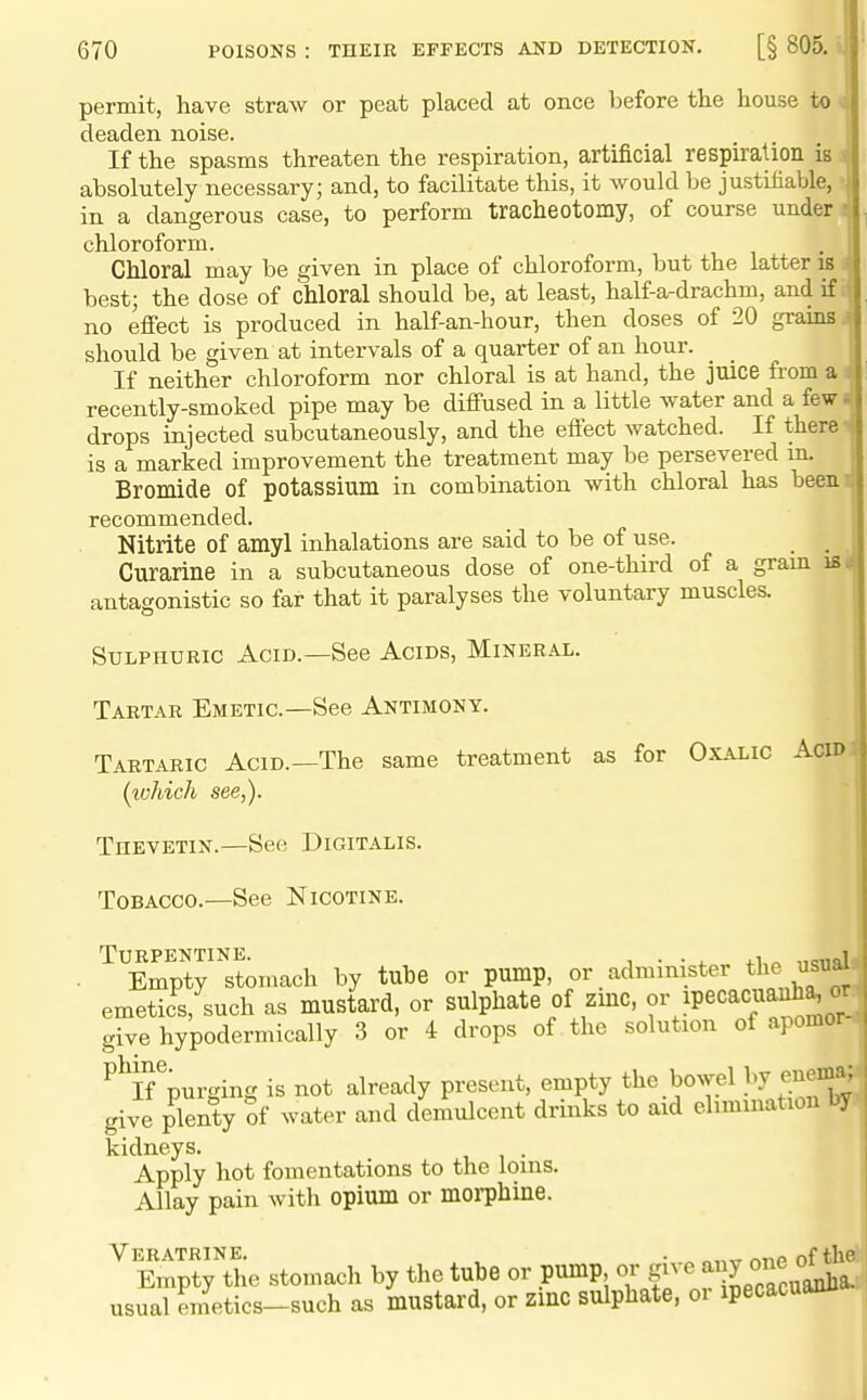 permit, have straw or peat placed at once before the house to < deaden noise. If the spasms threaten the respiration, artificial respiraUon is i absolutely necessary; and, to facilitate this, it would be justifiable, in a dangerous case, to perform tracheotomy, of course under chloroform. Chloral may be given in place of chloroform, but the latter is best; the dose of chloral should be, at least, half-a-drachm, and if no effect is produced in half-an-hour, then doses of 20 grams should be given at intervals of a quarter of an hour. If neither chloroform nor chloral is at hand, the juice from a recently-smoked pipe may be diffused in a little water and a fewi drops injected subcutaneously, and the effect watched. If there is a marked improvement the treatment may be persevered m. Bromide of potassium in combination with chloral has been.i| recommended. Nitrite of amyl inhalations are said to be of use. _ Curarine in a subcutaneous dose of one-third of a gram is 4 antagonistic so far that it paralyses the voluntary muscles. Sulphuric Acid.—See Acids, Mineral. Tartar Emetic—See Antimony. 1 Tartaric Acid.—The same treatment as for Oxalic Acid {ivhich see,). Thevetin.—See Digitalis. Tobacco.—See Nicotine. Turpentine. i • • 4. 4.1,0 ,,c,iql Empty stomach by tube or pump, or administer the usual emetic^^such as mustard, or sulphate of zmc, or ipecacusmh^ or give hypodermically 3 or 4 drops of the solution of apomor ^^If^purging is not already present, empty the bowel by enema: give plenty of water and demulcent drinks to aid elimination by kidneys. . Apply hot fomentations to the loins. Allay pain with opium or morphine. VeRATRINE. , . „ „„.^ nriP of the Empty the stomach by the tube or pump or gn g^^^^^a. usual emetics-such as mustard, or zinc sulphate, 01 ipecacuanu