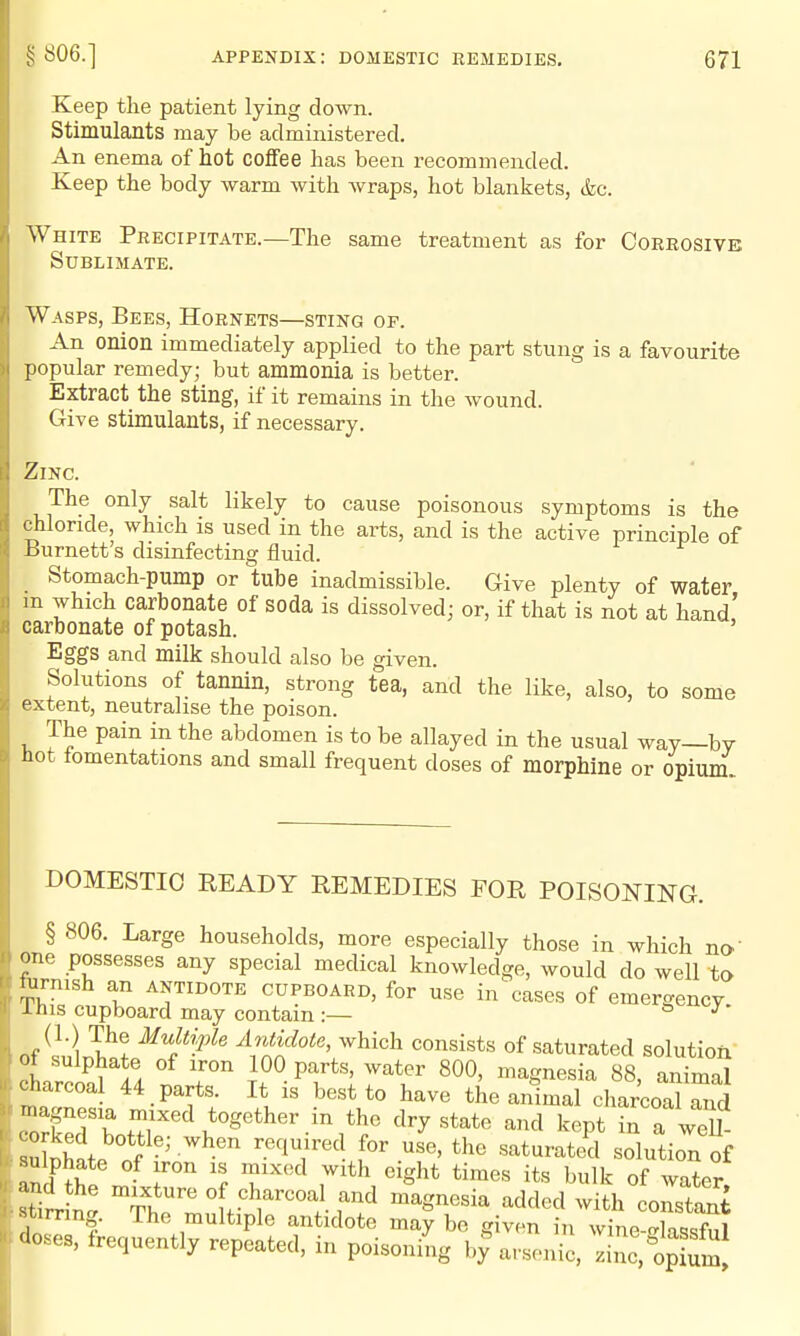 Keep the patient lying down. Stimulants may be administered. An enema of hot coflfee has been recommended. Keep the body warm with Avraps, hot blankets, &c. White Precipitate.—The same treatment as for Corrosive Sublimate. Wasps, Bees, Hornets—sting of. An onion immediately applied to the part stung is a favourite popular remedy; but ammonia is better. Extract the sting, if it remains in the wound. Give stimulants, if necessary. Zinc. The only salt likely to cause poisonous symptoms is the chloride, which is used in the arts, and is the active principle of Burnett's disinfecting fluid. Stomach-pump or tube inadmissible. Give plenty of water m which carbonate of soda is dissolved; or, if that is not at hand' carbonate of potash. Eggs and milk should also be given. Solutions of tannin, strong tea, and the like, also, to some extent, neutralise the poison. The pain in the abdomen is to be allayed in the usual way—by Hot iomentations and small frequent doses of morphine or opiuni DOMESTIC READY REMEDIES FOR POISONING. § 806. Large households, more especially those in which no' one possesses any special medical knowledge, would do well to fiirnish an antidote cupboard, for use in cases of emergency. Ihis cupboard may contain :— * ^ (1.) The Multiple Antidote, which consists of saturated solution of sulpha e of iron 100 parts, water 800, magnesia 88, animal charcoal 44 parts. It is best to have the animal charcoXrd TcTT?: ,*«g«ther in the dry state and kept in a wSl SI nf'''^T^- saturated solution of aS£' 'I T'^ ^S^^^ ^Ik of water stiiin. 'I'^'^'i. f'^d ^^g««ia added with constant stimng. The multiple antidote may be given in wine-elassful doses, frequently repeated, in poisoning by%rsenic. zhic'l^pium.