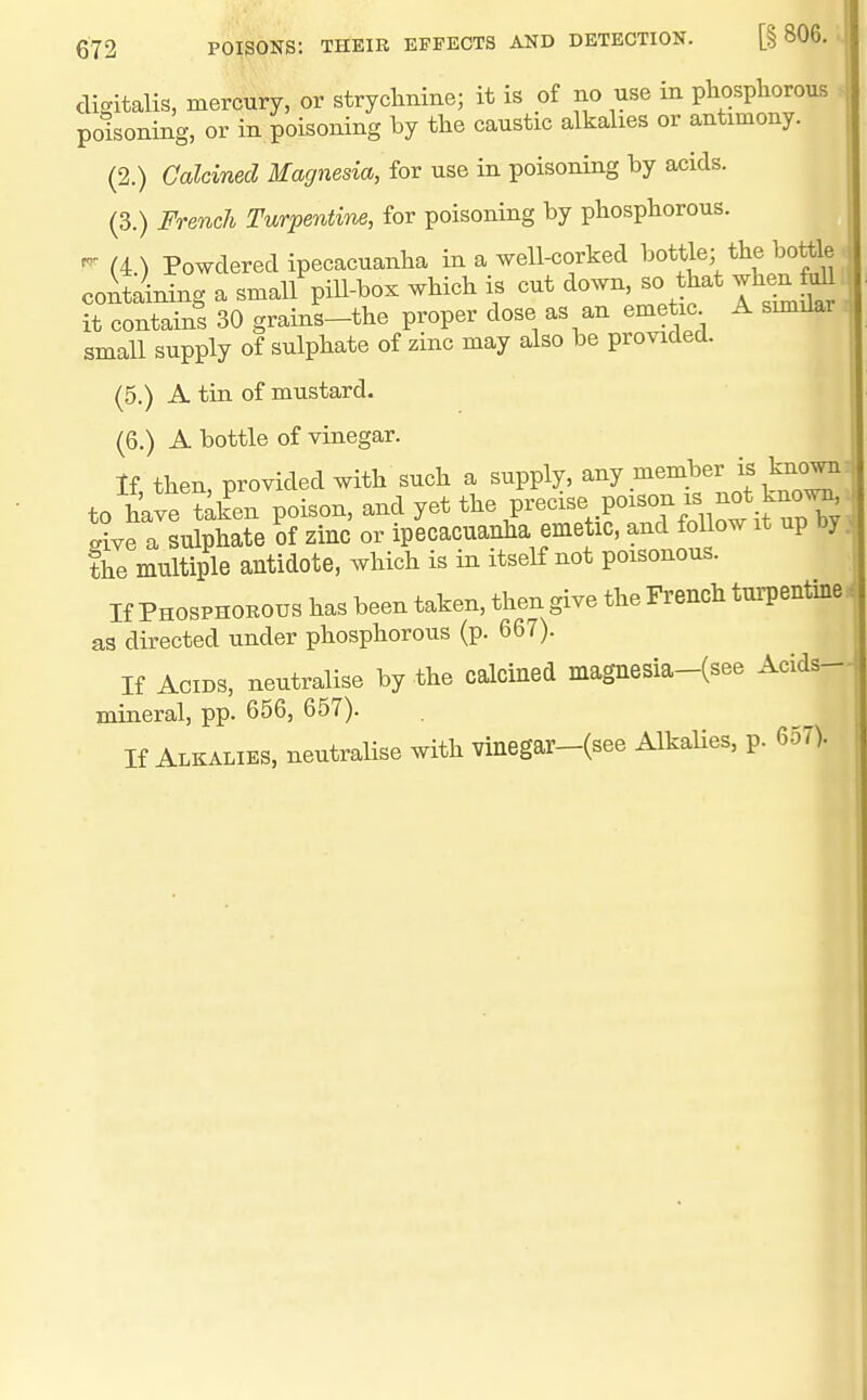 digitalis, mercury, or stryclmine; it is of no use in phospliorous ^ poisoning, or in poisoning by the caustic alkalies or antimony. (2.) Calcined Magnesia, for use in poisoning by acids. (3.) French Turpentine, for poisoning by phosphorous. ^ (4.) Powdered ipecacuanha in a well-corked 1^0^^?%*^^^^°^' containing a small piU-^ox which is cut down - that whenftmi it contains 30 grains-the proper dose as an emetic A similar small supply of sulphate of zinc may also be provided. (5.) A tin of mustard. (6.) A bottle of vinegar. If then, provided with such a supply, any member is kuown to hkvHaken poison, and yet the Precise poison xs not kno^' P?ve a sulphate of zinc or ipecacuanha emetic, and follow it up by the multiple antidote, which is in itself not poisonous. If Phosphokous has been taken, then give the French tuiTentine. as directed under phosphorous (p. 667). If Acids, neutralise by the calcined magnesia-(see Acids- mineral, pp. 656, 657). If Alkalies, neutralise with vinegar-(see Alkalies, p. 657).