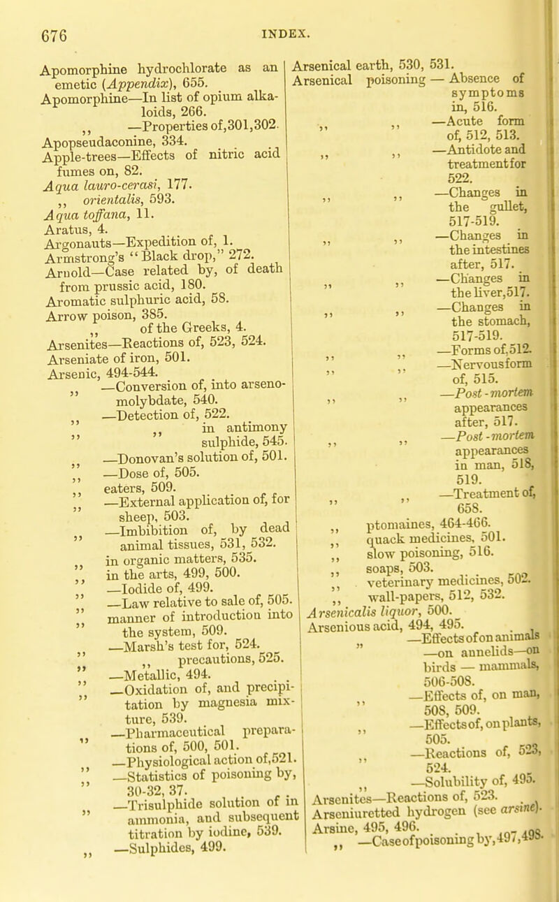 5) Apomorphine hydrochlorate as an emetic (Appendix), 655. Apomorphine—In list of opium alka- loids, 266. —Properties of,301,302. Apopseudaconine, 334. Apple-trees—Effects of nitric acid fumes on, 82. Aqua lauro-cerasi, 177. orientalis, 593. Aqua toffana, 11. Aratus, 4. Argonauts—Expedition of, 1. Armstrong's  Black drop, 272. Arnold-Case related by, of death from prussic acid, 180. Aromatic sulphuric acid, 58. Arrow poison, 385. „ of the Greeks, 4. Arsenites—Reactions of, 523, 524. Arseniate of iron, 501. Arsenic, 494-544. —Conversion of, into arsenO'  molybdate, 540. —Detection of, 522. ia antimony sulphide, 545. —^Donovan's solution of, 501. —Dose of, 505. eaters, 509. —External application of, for sheep, 503. —Imbibition of, by dead animal tissues, 531, 532. in organic matters, 535. in the arts, 499, 500. —Iodide of, 499. Law relative to sale of, 505. manner of introductiou iuto the system, 509. —Marsh's test for, 524. precautions, 525. —Metallic, 494. —Oxidation of, and precipi- tation by magnesia mix- ture, 539. —Pharmaceutical prepara- tions of, 500, 501. —Physiological action of,521. —Statistics of poisoning by, 30-32, 37. Trisulphide solution ot m ammonia, and subsequent titration by iodine, 539. —Sulphides, 499. > > 5) 3) > ) Arsenical earth, 530, 531. Arsenical poisoning — Absence of symptoms in, 516. ,, —Acute form of, 512, 513. J, —Antidote and treatment for 522. ,, —Changes in the guUet, 517-519. —Changes in  the intestines after, 517. —Changes in the liver,517. J, —Changes in  the stomach, 517-519. —Forms of, 512. —Nervous form of, 515. —Post-mortem appearances after, 517. J J —Post-mortem,  appearances ia man, 518, 519. —Treatment 658. ,, ptomaines, 464-466. quack medicines, 501. ,, slow poisoning, 516. „ soaps, 503. . veterinary mediernes, 0U-. wall-papers, 512, 532. Arsenicalis liquor, 500._ Arsenious acid, 494, 495. _ —Effects of on animals —on annelids—on birds — mammals, 506-508. —Effects of, on man, 508, 509. —Effectsof, on plants, 505. —Reactions of, 5-3, 524. —Solubility of, 49o. Arsenites—Reactions of, 523. Arseniuretted hydrogen (see arsine). Arsme, 495, 496. „ —Caseofpoisonmgby,49/,4aa.