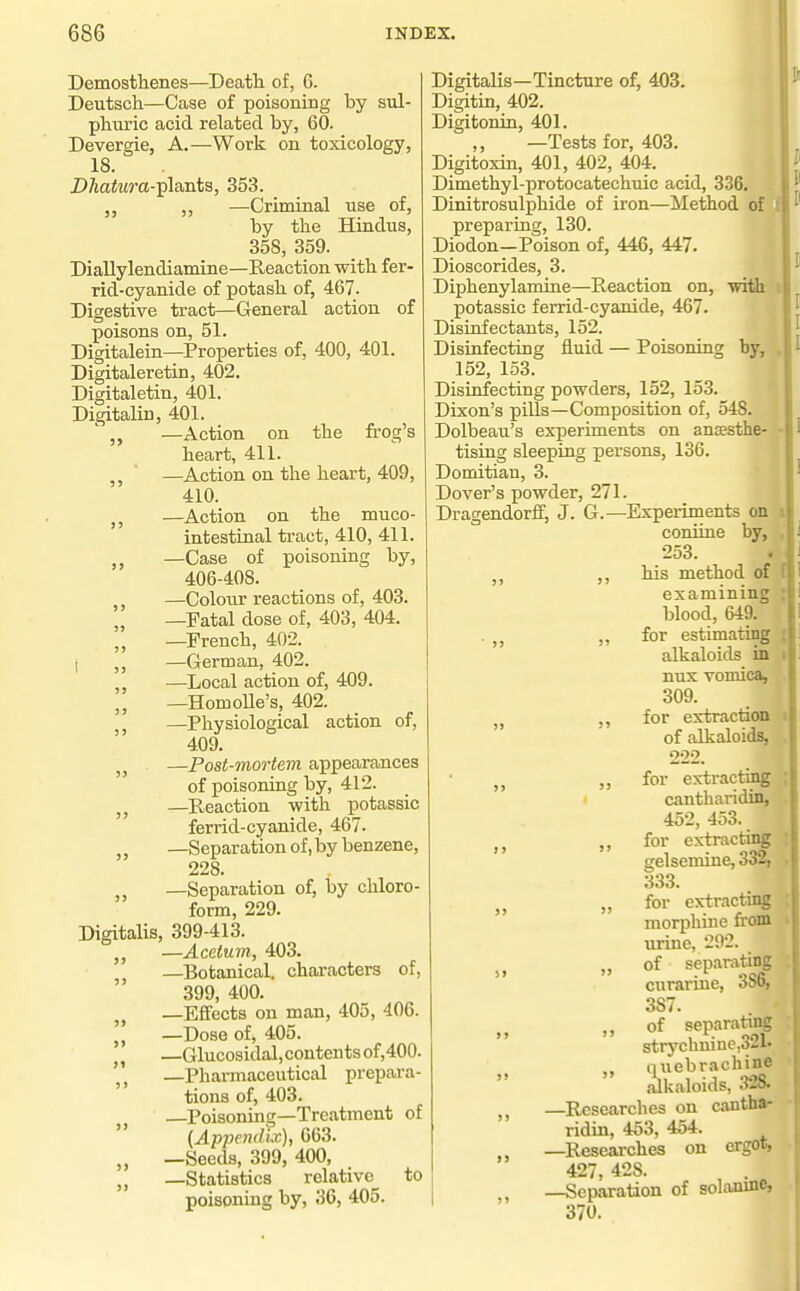 Demostlienes—Death of, 6. Deutsch—Case of poisoning by sul- phuric acid related by, 60. Devergie, A.—Work on toxicology, 18. i>AaiM?'a-plants, 353. ,, —Criminal use of, by the Hindus, 358, 359. Diallylendiamine—Reaction with fer- rid-cyanide of potash of, 467. Digestive tract—General action of poisons on, 51. Digitalein—Properties of, 400, 401. Digitaleretin, 402. Digitaletin, 401. Digitalin, 401. ' „ —Action on the frog's heart, 411. ^, ■ —Action on the heart, 409, 410. J, —Action on the muco- intestinal tract, 410, 411. —Case of poisoning by, 406-408. —Colour reactions of, 403. „ —Fatal dose of, 403, 404. „ —French, 402. 1 ,, —German, 402. ,, —Local action of, 409. —HomoUe's, 402. —Physiological action of, 409. J J —Post-mortem appearances of poisoning by, 412. J J —Reaction with potassic ferrid-cyanide, 467. ,, —Separation of, by benzene, 228. —Separation of, by chloro- form, 229. Digitalis, 399-413. —Acetum, 403. —Botanical, characters of, 399, 400. —Effects on man, 405, 406. —Dose of, 405. —Glucosidal,contentsof,400. —Pharmaceutical prepara- tions of, 403. Poisonhig—Treatment of (Append'ix), 663. —Seeds, 399, 400, —Statistics relative to poisoning by, 36, 405. Digitalis—Tincture of, 403. Digitin, 402. Digitonin, 401. ,, —Tests for, 403. Digitoxin, 401, 402, 404. Dimethyl-protocatechuic acid, 336. Dinitrosulphide of iron—Method of I preparing, 130. Diodon—Poison of, 446, 447. Dioscorides, 3. Diphenylamine—Reaction on, with t potassic ferrid-cyanide, 467. Disinfectants, 152. Disinfecting iiuid — Poisoning by, , 152, 153. Disinfecting powders, 152, 153. Dixon's pills—Composition of, 548. Dolbeau's experiments on ansesthe- - tising sleeping persons, 136. Domitian, 3. Dover's powder, 271. Dragendorlf, J. G.—Experiments on i coniine by, , 253. . J, his method of examining blood, 649. . „ „ for estimating J alkaloids in nux vomica, 309. for extraction of alkaloids, 222. „ for extracting 1 cantharidin, 452, 453. ,, for extracting gelsemine, 332, 333. „ for extracting morphine from urine, 292. „ of separating curarme, ooo, 387. of separatmg strychnine,321. quebrachine  alkaloids, 328. —Researches on cantha- ridin, 453, 454. —Researches on ergot, 427, 428. —Separation of solamne, 370. I