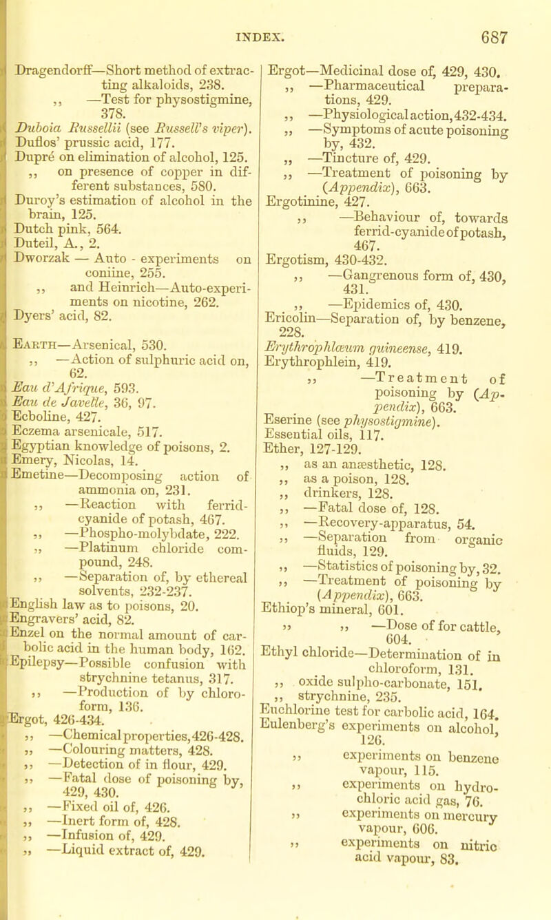 Dragendorff—Short method of extrac- ting alkaloids, 238. ,, —Test for physostigmiae, 378. Duboia Russellii (see BusselVs viper). Duflos' prussic acid, 177. Dupre on elimination of alcohol, 125. ,, on presence of copper in dif- ferent substances, 580. Duroy's estimation of alcohol in the brain, 125. Dutch pink, 564. Duteil, A., 2. Dworzak — Auto - experiments on coniine, 255. ,, and Heinrich—Auto-experi- ments on nicotine, 262. Dyers' acid, 82. Eakth—Arsenical, 530. —Action of sulphuric acid on, 62. Eau d'Afrique, 593. £Iau dt Javetk, 36, 97. Ecboline, 427. Eczema arsenicale, 517. Egyptian knowledge of poisons, 2. Emery, Nicolas, 14. Emetine—Decomi^osing action of ammonia on, 231. —Reaction with ferrid- cyanide of potash, 467. —Phospho-molybdate, 222. „ —Platinum chloride com- pound, 248. ,, —Separation of, by ethereal solvents, 232-237. EngUsh law as to ])oisons, 20. Engravers' acid, 82. Enzel on the normal amount of car- bolic acid in the human body, 162. Epilepsy—Possible confusion with strychnine tetanus, 317. )) —Production of hy chloro- form, 136. Ergot, 426-434. ,, —Chemical properties, 426-428. I, —Colouring matters, 428. —Detection of in flour, 429. )5 —Fatal dose of poisoning bv. 429,430. „ —Fixed oil of, 426. 9> —Inert form of, 428. —Infusion of, 429. „ —Liquid extract of, 429. Ergot—Medicinal dose of, 429, 430. —Pharmaceutical prepara- tions, 429. —Physiological action,432-434. —Symptoms of acute poisoniaar by, 432. —Tincture of, 429. —Treatment of poisoning by {Appendix), 663. Ergotinine, 427. J, —Behaviour of, towards ferrid-cyanide of potash, 467. Ergotism, 430-432. ,, —Gangrenous form of, 430, 431. —Epidemics of, 430. Ericolin—Separation of, by benzene, 228. Erythrophloium guineense, 419. Erythrophlein, 419. 5, —T reatment of poisoning by (_Ap. imulix), 663. Eserine (see pUysostujmine). Essential oils, 117. Ether, 127-129. ,, as an anEesthetic, 128. ,, as a poison, 128. ,, drinkers, 128. ,, -Fatal dose of, 128. ,, —Recovery-apparatus, 54. ,, —Separation from organic fluids, 129. ,, —Statistics of poisoning by, 32. )> —Treatment of poisoning by (Appendix), 663. Ethiop's mineral, 601. '5 >j —Dose of for cattle, 604. Ethyl chloride—Determination of in chloroform, 131. ,, oxide sulpho-carbouate, 151. ,, strychnine, 235. Euchloriue test for carbolic acid, 164. Eulenberg's experiments on alcohol* 126. ' ,, experiments on benzene vapour, 115. ,, experiments on hydro- chloric acid gas, 76. experiments on mercury vapour, 606. experiments on nitric acid vapoiir, 83.