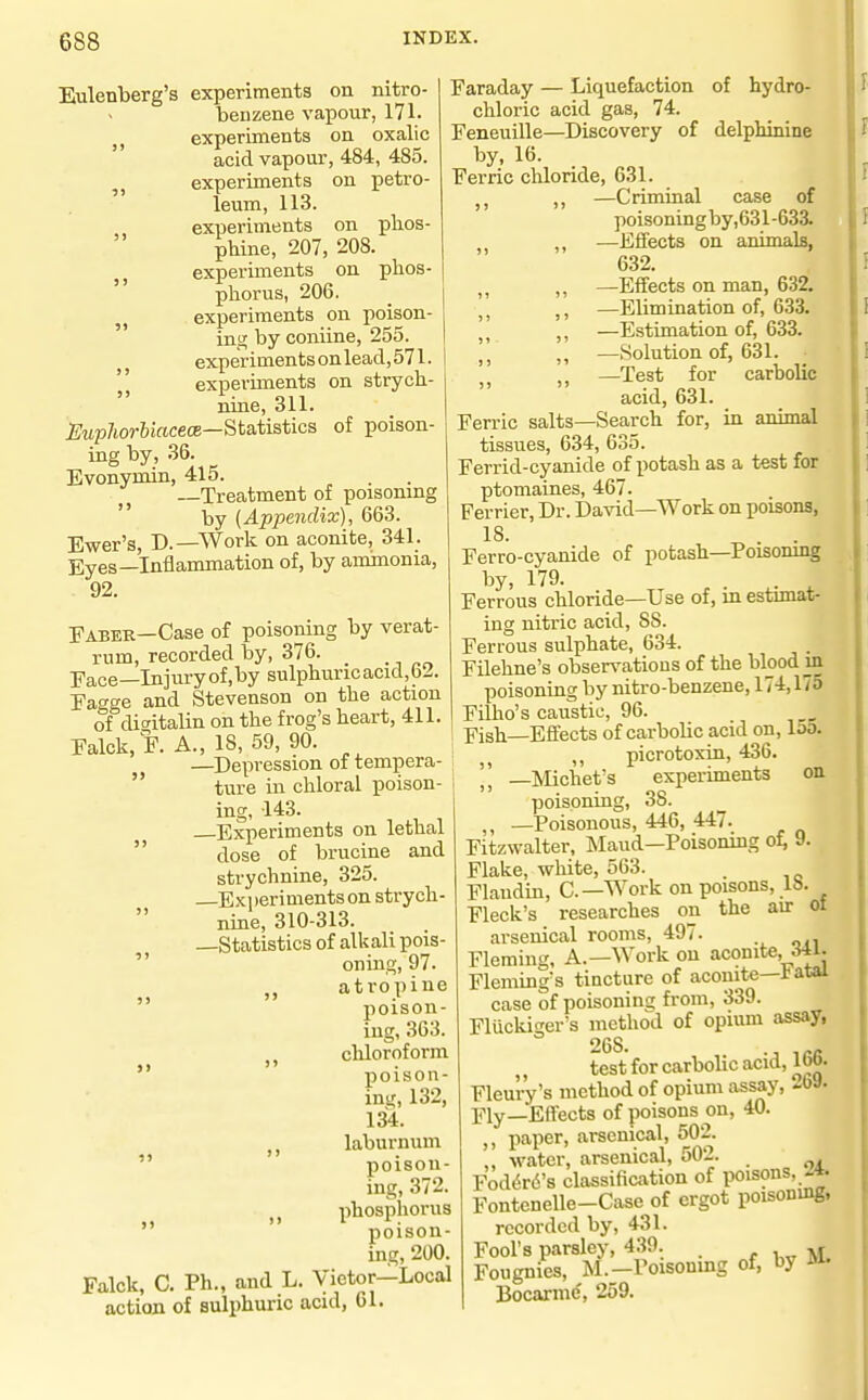 Eulenberg's experiments on nitro- benzene vapour, 171. , experiments on oxalic  acid vapour, 484, 485. experiments on petro- leum, 113. experiments on plios- phine, 207, 208. experiments on phos- phorus, 206. experiments on poison- ing; by coniine, 255. experiments on lead, 571. experiments on strych- nine, 311. J^Mp/tor&iftcecE—Statistics of poison- ing by, 36. Evonynun, 415. —Treatment of poisomng  by (Appendix), 663. Ewer's, D.—Work on aconite, 341. Eyes—Inflammation of, by ammonia, 92. Fabek—Case of poisoning by verat- rum, recorded by, 376. Face—Injuryof.by sulphuric acid, 62. Fagge and Stevenson on the action of dicitalin on the frog's heart, 411. Falck, F. A., 18, 59, 90. —Depression of tempera-  ture in chloral poison- ing, 143. Experiments on lethal  dose of brucine and strychnine, 325. —Experiments on strych- nine, 310-313. —Statistics of alkali pois-  oning,97. atropine poison- ing, 363. cliloroform poison- ing, 132, 134. ,, laburnum poison- ing, 372. phosphorus   poison- ing, 200. Falck, C. Ph., and L. Victor—Local action of sulphuric acid, 61. Faraday — Liquefaction of hydro- chloric acid gas, 74. Feneuille—Discovery of delphinine by, 16. Ferric chloride, 631. ,, —Criminal 5» 5> case of poisoning by,631-633. ,, —Effects on animals, 632. ,, —Effects on man, 632. —Elimination of, 633. ^ ^ ,, —Estimation of, 633. ,, —Solution of, 631. „ —Test for carbolic acid, 631. Ferric salts—Search for, in animal tissues, 634, 635. Ferrid-cyanide of potash as a test for ptomaines, 467. Ferrier, Dr. David—Work on poisons, 18. Ferro-cyanide of potash—Poisomng by, 179. . . ^ Ferrous chloride—Use of, m estunat- ing nitric acid, SS. Ferrous sulphate, 634. Filehne's observations of the blood m poisoning by nitro-benzene, 174,175 Filho's caustic, 96. Fish—Efifects of carbolic acid on, 153. ,, picrotoxin, 436. —Michet's experiments on poisoning, 38. ,, —Poisonous, 446, 447. Fitzwalter, Maud—Poisoning of, 9. Flake, white, 563. _ Flandin, C—Work on poisons, lb. Fleck's researches on the air ot arsenical rooms, 497. Fleming, A.—Work on aconite, Flemings tincture of aconite—iatai case of poisoning from, 339. Flucki^er's method of opium assay, 26S. ,,- test for carbolic acid, 1 TO. Fleury's method of opium assay, 269. Fly—Effects of poisons on, 40. paper, arsenical, 502. ,, water, arsenical, 502. Fod6r6's classification of poisons,^*. Fontenelle-Case of ergot poisoning, recorded by, 431. Fool's parsley, 439. . ^ Fougnies, M.—Poisonmg of, by Ja. Bocarme, 259.