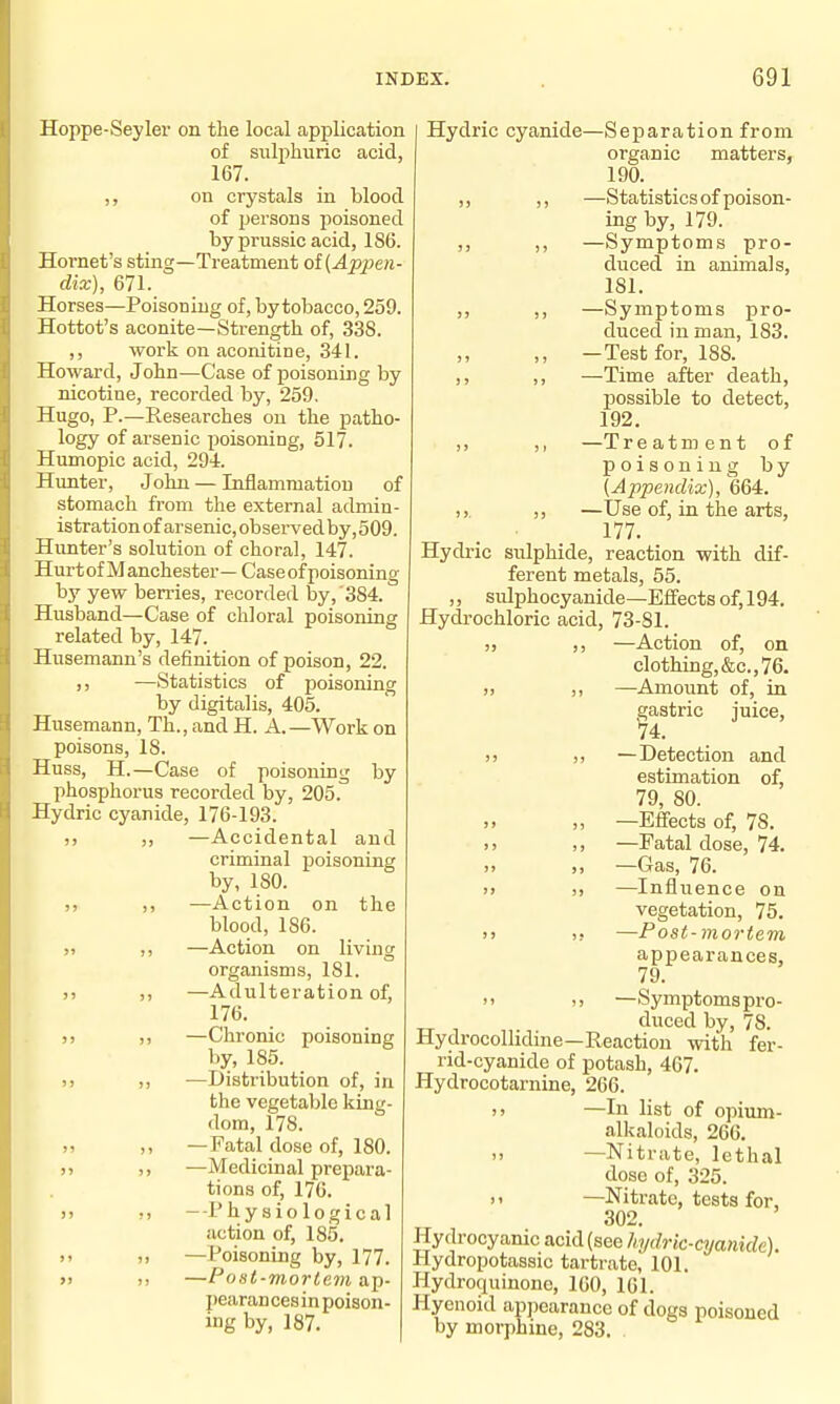 Hoppe-Seyler on the local application of sulphuric acid, 167. ,, on crystals in blood of persons poisoned by prussic acid, 186. Hornet's sting—Treatment oi(Appen- dix), 671. Horses—Poisoning of, by tobacco, 259. Hottot's aconite—Strength of, 338. work on aconitine, 341. Howard, John—Case of poisoning by nicotine, recorded by, 259. Hugo, P.—Researches on the patho- logy of arsenic poisoning, 517. Humopic acid, 294. Hunter, John — Inflammation of stomach from the external admin- istration of arsenic, observed by, 509. Hunter's solution of choral, 147. Hurt of M anchester — Case of poisoning bj'^ yew berries, recorded by, 384. Husband—Case of chloral poisoning related by, 147. Husemann's definition of poison, 22. —Statistics of poisoning by digitalis, 405. Husemann, Th., and H. A.—Work on poisons, IS. Huss, H.—Case of poisoning by phosphorus recorded by, 205. Hydric cyanide, 176-193. —Accidental and criminal poisoning by, 180. —Action on the blood, 186. —Action on living organisms, 181. —Adulteration of, 176. —Chronic poisoning by, 185. —Distribution of, in the vegetable king- dom, 178. —Fatal dose of, 180. —Medicinal prepara- tions of, 176. -Physiological action of, 185. —Poisoning by, 177. —Post-mortem ap- pearan ces in poison- ing by, 187. Hydric cyanide—Separation from organic matters, 190. ,, ,, —Statistics of poison- ing by, 179. ,, ,, —Symptoms pro- duced in animals, 181. ,, ,, —Symptoms pro- duced in man, 183. ,, —Test for, 188. ,, ,, —Time after death, possible to detect, 192. ,, ,, —T reatment of poisoning by {Appendix), 664. ,,. —Use of, in the arts, 177. Hydric sulphide, reaction with dif- ferent metals, 55. ,, sulphocyanide—Effects of, 194. Hydrochloric acid, 73-81. )) ,, —Action of, on clothing,&c., 76. )> —Amount of, in gastric juice, V4. )) —Detection and estimation of, 79, 80. ,, —Effects of, 78. )) —Fatal dose, 74. i> >, —Gas, 76. >) —Influence on vegetation, 75. )> 1! —Post-mortem appearances, 79. n >, —Symptomspro- duced by, 78. Hydrocolhdine—Reaction with fer- rid-cyanide of potash, 407. Hydrocotarnine, 266. —In list of opium- alkaloids, 266. )) —Nitrate, lethal dose of, 325. >' —Nitrate, tests for, 302. Hydrocyanic acid (see hydric-cyanide). Hydropotassic tartrate, 101. Hydroquinone, 160, 161. Hyenoid apjiearance of dogs poisoned by morphine, 283. .