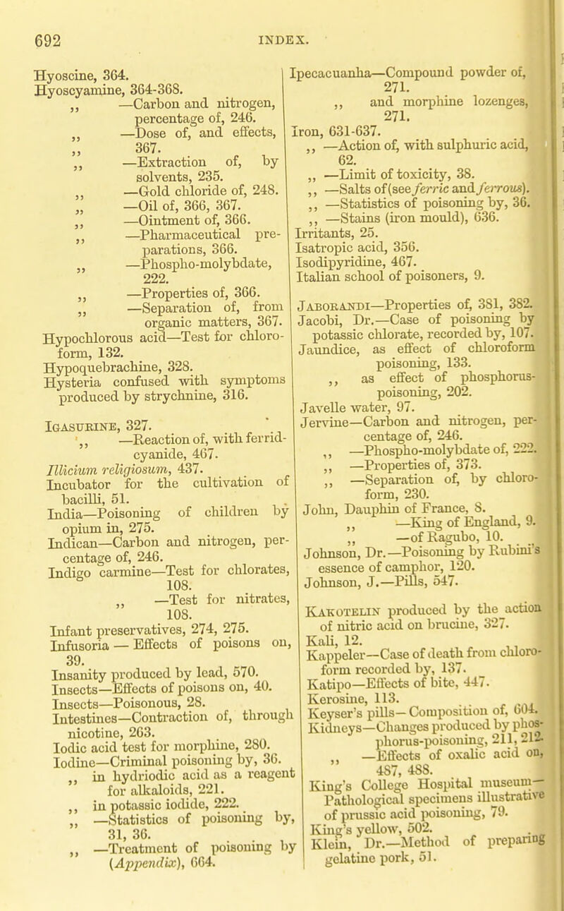 99 99 99 Hyoscine, 364. Hyoscyamine, 364-368. „ —Carbon and nitrogen, percentage of, 246. —Dose of, and efifects, 367. —Extraction of, by solvents, 235. —Gold chloride of, 248. —Oil of, 366, 367. —Ointment of, 366. J, —Pharmaceutical pre- parations, 366. —Phospho-molybdate, 222. ,j —Properties of, 366. „ —Separation of, from organic matters, 367. Hypochlorous acid—Test for chloro- form, 132. Hypoquebrachiae, 328. Hysteria confused with symptoms produced by strychniae, 316. Igasubine, 327. ',, —Reaction of, with ferrid cyanide, 467. niicium religiosum, 437. Incubator for the cultivation of bacilli, 51. India—Poisoning of children by opium in, 275. Indican—Carbon and nitrogen, per- centage of, 246. Indigo carmine—Test for chlorates, 108. „ —Test for nitrates, 108. Infant preservatives, 274, 275. Infusoria — Effects of poisons on, 39. Insanity produced by lead, 570. Insects—Efifects of poisons on, 40. Insects—Poisonous, 28. Intestiaes—Contraction of, through nicotine, 263. Iodic acid test for morphine, 280. Iodine—Criminal poisoning by, 36. „ in hydriodic acid as a reagent for alkaloids, 221. ,, in potassic iodide, 222. „ —Statistics of poisoning by, 31, 36. „ —Treatment of poisoning by (Appe7idix), 664. Ipecacuanha—Compound powder of, ! 271. ,, and morphine lozenges, 271. I Iron, 631-637. ' —Action of, with sulphuric acid, 62. ,, —Limit of toxicity, 38. ,, —Salts of (see feri-ic and/eiT02is). ,, —Statistics of poisoning by, 36. ,, —Stains (iron mould), 636. Irritants, 25. Isatropic acid, 356. Isodipyridine, 467. Italian school of poisoners, 9. Jaborakdi—Properties of, 381, 382. Jacobi, Dr.—Case of poisoning by potassic chlorate, recorded by, 107. Jaundice, as effect of chloroform poisoning, 133. ,, as effect of phosphorus- poisoning, 202. Javelle water, 97. Jervine—Carbon and nitrogen, per- centage of, 246. ,, —Phospho-molybdate of, 222. —Properties of, 373. ,, —Separation of, by chloro- form, 230. John, Dauphin of France, 8. ,, —King of England, 9. „ —of Ragubo, 10. Johnson, Dr.—Poisoning by Rubini's essence of camphor, 120. Johnson, J.—Pills, 547. K^KOTELiN produced by the_action of nitric acid on brucine, 327. KaU, 12. Kappeler—Case of death from chloro- form recorded by, 137. Katipo—Effects of bite, 447. Kerosine, 113. r Keyser's pills— Composition of, 604. Kidneys—Changes produced by phos- phorus-poisoning, 211, 212. , —Effects of oxalic acid on, 487, 488. King's College Hospital museum- Pathological specimens illustrative of pmssic acid poisonuig, 79. Icing's yellow, 502. Klem, Dr.—Method of preparing gelatine pork, 51.