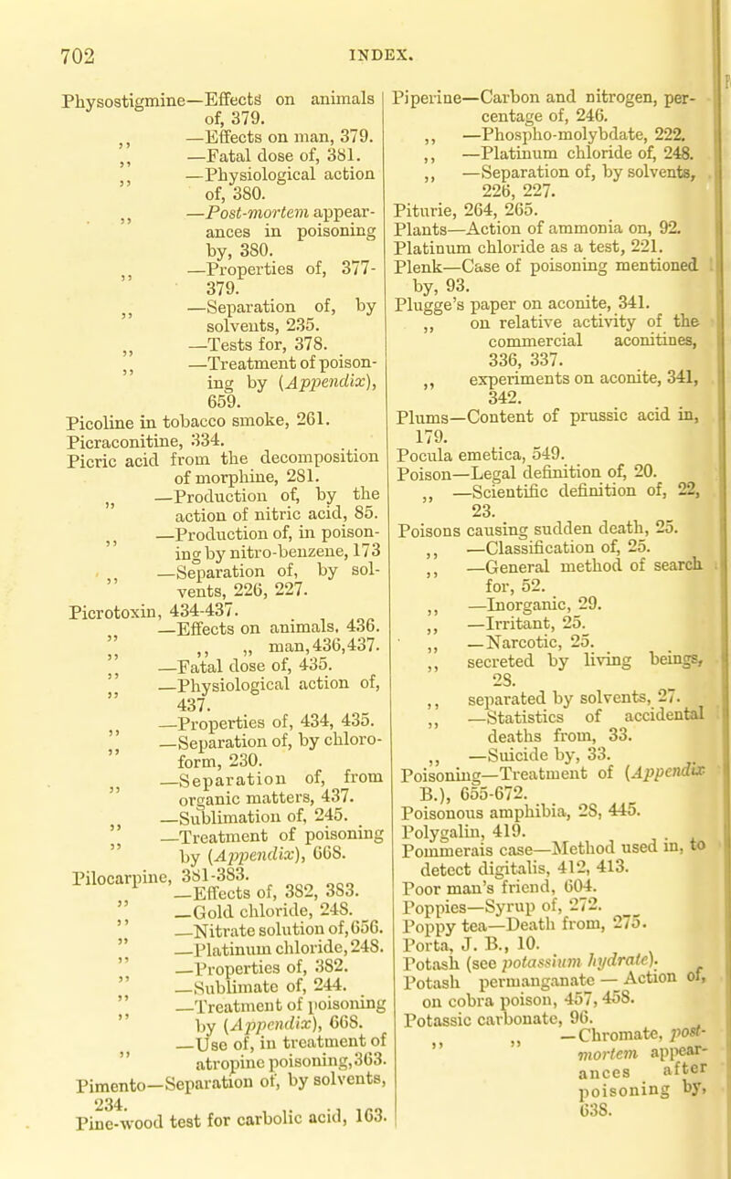 Physostigmine—Effects on animals of, 379. —Effects on man, 379. J, —Fatal dose of, 381. —Physiological action of, 380. —Pos<-wiorie??i appear- ances in poisoning by, 380. —Properties of, 377- ■ 379. J J —Separation of, by solvents, 235. „ —Tests for, 378. J J —Treatment of poison- ing by {Appendix), 659. Picoline in tobacco smoke, 261. Picraconitine, 334. Picric acid from the decomposition of morphine, 281. —Production of, by the action of nitric acid, 85. —Production of, in poison- incrby nitro-benzene, 173 , —Se^paration of, by sol- vents, 226, 227. Picrotoxin, 434-437. . —Effects on animals, 4.3b. „ man, 436,437. —Fatal dose of, 435.  Physiological action of, 437. —Properties of, 434, 43o. '' —Separation of, by chloro- form, 230. —Separation of, from organic matters, 437. —Sublimation of, 245. —Treatment of poisoning  by (Ajjpendix), 068. Pilocarpinc^Sl^m ^^^^  —Gold chloride, 248. '' —Nitrate solution of, 656.  Platinum chloride, 248. '' —Properties of, 382.  —Sublimate of, 244.  —Treatment of poisoning  by (AppemUx), 668. —Use of, in treatment of  atropine poisoning,363. Pimento—Separation of, by solvents, 234 Pine-wood test for carbolic acid, 163. Piperine—Carbon and nitrogen, per- centage of, 246. ,, —Phospho-molybdate, 222. ,, —Platinum chloride of, 248. —Separation of, by solvents, 226 227. Piturie, 264, 265. Plants—Action of ammonia on, 92. Platinum chloride as a test, 221. Plenk—Case of poisoning mentioned by, 93. Plugge's paper on aconite, 341. ,, on relative acti\aty of the commercial aconitines, 336, 337. experiments on aconite, 341, 342. Plums—Content of prussic acid in, 179. Pocula emetica, 549. Poison—Legal definition of, 20. —Scientific definition of, 22, 23. Poisons causing sudden death, 25. ,, —Classification of, 25. —General method of search for, 52. —Inorganic, 29. —Irritant, 25. ,, —Narcotic, 25. ,, secreted by living beings, 2S. ,, separated by solvents, 27. —Statistics of accidental deaths from, 33. ,, —Suicide by, 33. Poisoning—Treatment of {Appendix B.), 655-672. Poisonous amphibia, 28, 445. Polygaliu, 419. Pommerais case—Method used m, to detect digitalis, 412, 413. Poor man's friend, 604. Poppies—Syrup of, 272. Poppy tea—Death from, 275. Porta, J. B., 10. Potash (see jyolassuim hjdrate). Potash permanganate — Action of, on cobra poison, 457,458. Potassic carbonate, 96. „ —Chromate, poa-  mortem appear- ances after poisoning by, 638.