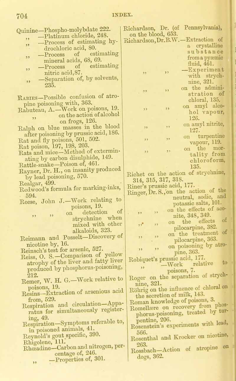 i'04 INDEX. Quinine—Pliosplio-molybdate 222. —Platinum chloride, 248. —Process of estimating hy- drochloric acid, 80. —Process of estimafciag mineral acids, 68, 69. —Process of estimating nitric acid,87. —Separation of, by solvents, 235. Rabies—Possible confusion of atro pine poisoning with, 363. Rabuteau, A.—Work on poisons, 19. on the action of alcohol  on frogs, 126. Ralph on blue masses in the blood after poisoning by prussic acid, 186. Rat and fly poisons, 501, 502. Rat poison, 197, 198, 203. Rats and mice—Method of extermm- ating by carbon disulphide, 149. Rattle-snake—Poison of, 461. Rayner, Dr. H., ou iasanity produced by lead poisoning, 570. Realgar, 499. ■ Redwood's formula for marking-inks, 594 Reese', John J.—Work relating to poisons, 19. J, on detection of   strychniae when mixed with other alkaloids, 323. Reimann and Posselt—Discovery of nicotine by, 16. Reinsch's test for arsenic, 527. Reiss, 0. S.-Comparison of yellow atrophy of the Uver and fatty liver produced by phosphorus-poisoning, 212 Remer, W. H. G.—Work relative to poisons, 19, . ., Resins—Extraction of arsenious acid fi-om, 529. . ^ Respiration and circulation—Appa- ratus for simultaneously register- Rcspiration-Symptoms referable to, in poisoned animals, 41. Reynold's gout specific, 390. Rhigolcne, 111. Rhceadine—Carbon and mtrogen, per- centage of, 246. —Properties of, 301. Richardson, Dr. (of Pennsylvania), on the blood, 653. Richardsou,Dr.B.W.—Extraction of a crystalline sub stance fromapysemic fluid, 461. —Experiment with strych- nine, 321. _ on the admini-  stration of chloral, 135. on amyl alco- hol vapour, 126. on amyl nitrite, 127. „ ou turpentine vapour, 119. ,, on the mor-  tality from chloroform, 135. Richet on the action of strychnine, 314, 315, 317, 318. _ Riner's prussic acid, 177. Ringer,Dr. S.,'on the action of the neutral, sodic, and potassic salts, 101. on the effects of aco-   nite. 348,349. „ on the effects of  pilocarpine, 382. on the treatment of  pilocarpine, 363. ,, on poisoning by atro- pine, 363. _ Robiquet's prussic acid, 177. —Work relative to poisons, 7. Roger on the separation of strych- nine, 321. , Rohi-ig on the influence of chloral on the secretion of milk, 143. Roman Imowledge of poisons, 3. Romelliere on recovery fi-om puos- IDhorus-poisoning, treated by inr- pentine, 206. , , Eosenstein's experiments with leao, RoSthal and Krocker on nicotine, 63 Rossbach-Action of atropine on dogs, 362.