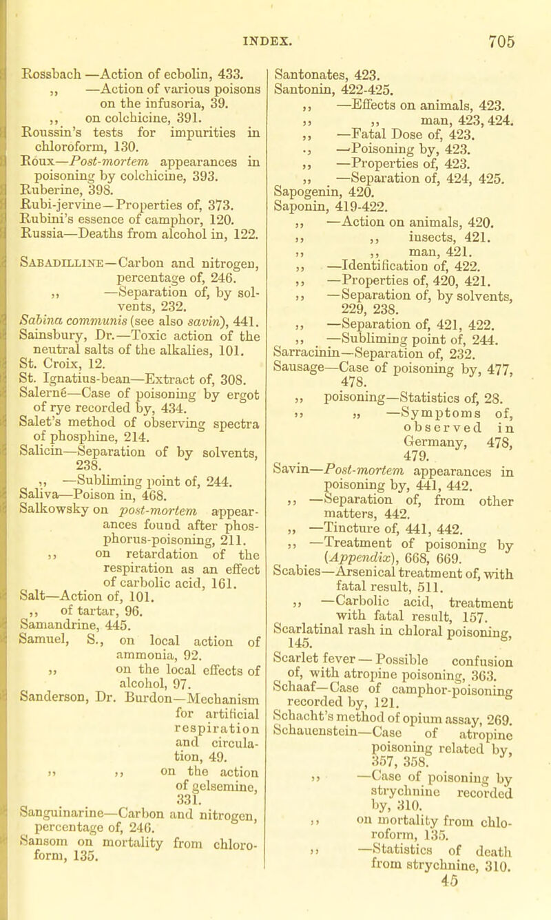 Rossbach —Action of ecbolin, 433. —Action of various poisons on the infusoria, 39. ,, on colchicine, 391. Roussin's tests for impurities in chloroform, 130. Eoux—Post-mortem appearances in poisoning by colchicine, 393. Euberine, 398. E.ubi-jervine—Properties of, 373. Rubini's essence of camphor, 120. Russia—Deaths from alcohol in, 122. Sabadilline—Carbon and nitrogen, percentage of, 246. ,, —Separation of, by sol- vents, 232. Sahina communis (see also saviri), 441. Sainsbury, Dr.—Toxic action of the neutral salts of the alkalies, 101. St. Croix, 12. St. Ignatius-bean—Extract of, 308. Salerng—Case of ijoisoning by ergot of rye recorded by, 434. Salet's method of observing spectra of pbosphine, 214. Salicin—Separation of by solvents, 238. „ —Subliming point of, 244. Saliva—Poison in, 468. Salkowsky on poHt-mortem appear- ances found after phos- phorus-poisoning, 211. on retardation of the respiration as an effect of carbolic acid, 161. Salt—Action of, 101. ,, of tartar, 96. Samandrine, 445. Samuel, S., on local action of ammonia, 92. on the local effects of alcohol, 97. Sanderson, Dr. Burden—Mechanism for artiKcial respiration and circula- tion, 49. )> )) on the action of gclsemine, 331. Sanguinarine—Carbon and nitrogen, percentage of, 246. Sansom on mortality from chloro- form, 135. Santonates, 423. Santonin, 422-425. ,, —Effects on animals, 423. „ man, 423,424. ,, —Fatal Dose of, 423. ., -^Poisoning by, 423. —Properties of, 423. ,, —Separation of, 424, 425. Sapogenin, 420. Saponin, 419-422. —Action on animals, 420. ,, insects, 421. ,, man, 421. —Identification of, 422. —Properties of, 420, 421. —Separation of, by solvents, 229, 238. —Separation of, 421, 422. —Subliming point of, 244. Sarracinin—Separation of, 232. Sausage—Case of poisoning by, 477, 478. ,, poisoning—Statistics of, 28. )) —Symptoms of, observed in Germany, 478, 479. Savin—Post-mortem appearances in poisoning by, 441, 442. ,, —Separation of, from other matters, 442. „ —Tincture of, 441, 442. 3) —Treatment of poisoning by {Appendix), 668, 669. Scabies—Arsenical treatment of, with fatal result, 511. ,, —Carbolic acid, treatment with fatal result, 157. Scarbitinal rash in chloral poisoning. Scarlet fever — Possible confusion of, with atropine poisoning, 36.3. Schaaf—Case of camphor-poisoning recorded by, 121. Schacht's method of opium assay, 269. Schauenstcin—Case of atropine poisoning related by, 357, .358. —Case of poisoning by strychnine recorded by, 310. ,, on mortality from chlo- roform, 135. —Statistics of death from strychnine, 310. 45