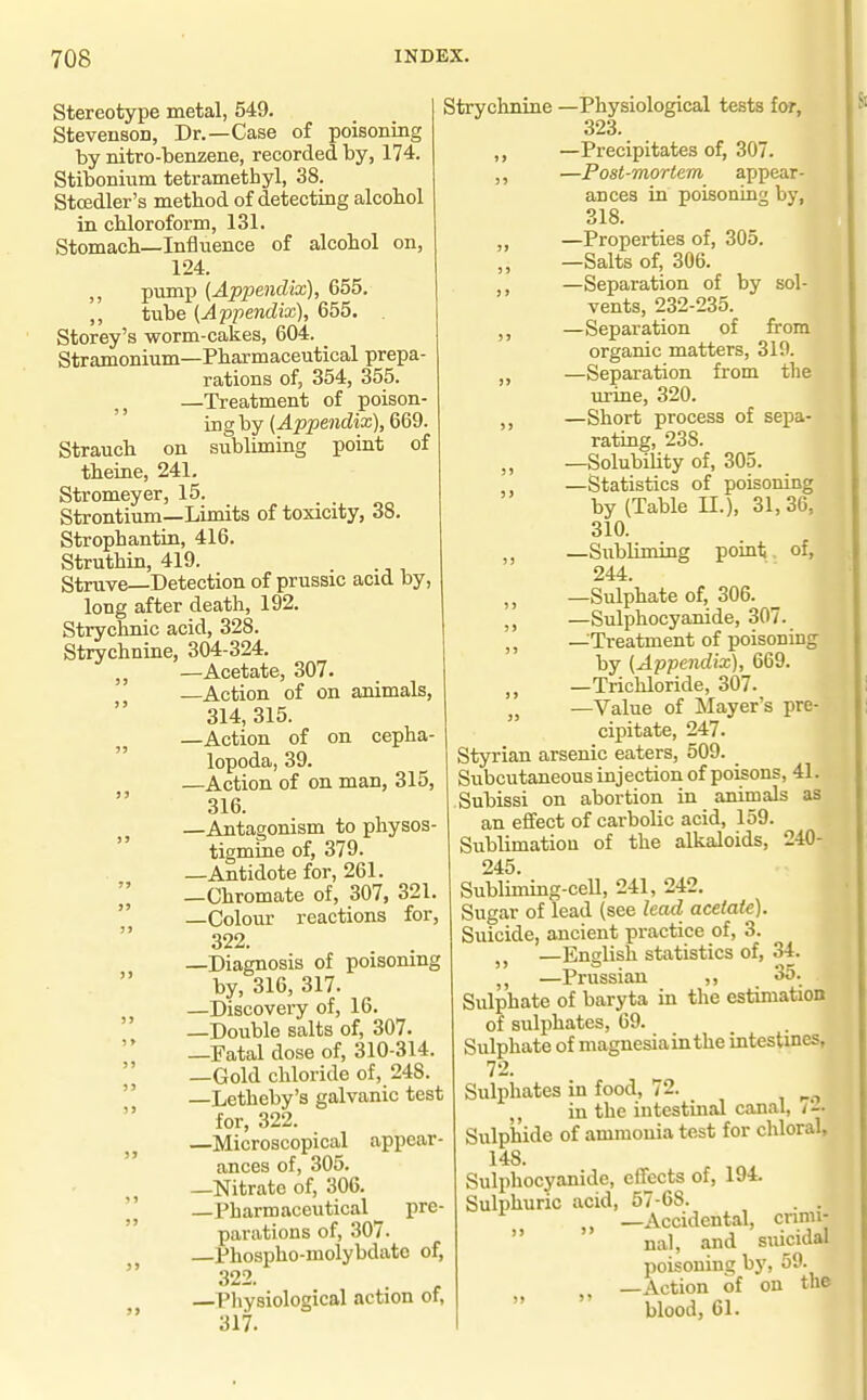 Stereotype metal, 549. Stevenson, Dr.—Case of poisoning by nitro-benzene, recorded by, 174. Stibonium tetramethyl, 38. Stcedler's method of detecting alcobol in cMoroform, 131. Stomach—Influence of alcohol on, 124. ,, pump (Appendix), 655. ,, tube (Appendix), 655. Storey's worm-cakes, 604. Stramonium—Pharmaceutical prepa- rations of, 354, 355. —Treatment of poison- ing by (.(l^J^jemdia;), 669. Strauch on subliming point of theine, 241. Stromeyer, 15. Strontium—Limits of toxicity, 38. Strophantin, 416. Struthin, 419. Struve—Detection of prussic acid by, long after death, 192. Strychnic acid, 328. Strychnine, 304-324. J J —Acetate, 307. —Action of on animals, 314, 315. —Action of on cepha- lopoda, 39. —Action of on man, 315, 316. —Antagonism to physos- tigmine of, 379. —Antidote for, 261.  —Chromate of, 307, 321.  —Colour reactions for, 322. —Diagnosis of poisoning by, 316, 317. —Discovery of, 16.  —Double salts of, 307. —Fatal dose of, 310-314. —Gold chloride of, 248.  —Letheby's galvanic test for, 322. —Microscopical appear- ances of, 305. —Nitrate of, 306. —Pharmaceutical pre- parations of, 307. Phospho-molybdato of, 322. —Physiological action of, 317. Strychnine —Physiological tests for, 323. ,, —Precipitates of, 307. ,, —Post-mortem appear- ances in poisoning by, 318. —Properties of, 305. —Salts of, 306. ,, —Separation of by sol- vents, 232-235. ,, —Separation of from organic matters, 319. ,, —Separation from the urine, 320. —Short process of sepa- rating, 238. —SolubiUty of, 305. —Statistics of poisoning by (Table II.), 31,36, 310. ,, —Subliming point. of, 244. ,, —Sulphate of, 306. —Sulphocyanide, 307. —Treatment of poisoning by (Appendix), 669. —Trichloride, 307. „ —Value of Mayer's pre- cipitate, 247. Styrian arsenic eaters, 509. Subcutaneous injection of poisons, 41. Subissi on abortion in animals as an effect of carbolic acid, 159. Sublimation of the alkaloids, 240- 245. Subliming-ceU, 241, 242. Sugar of lead (see lead acetate). Suicide, ancient practice of, 3. —English statistics of, 34. —Prussian ,, 35. Sulphate of baryta in the estimation of sulphates, 69. Sulphate of magnesia in the intestines, 72. Sulphates in food, 72. in the intestinal canal, Sulphide of ammonia test for chloral, 148. Sulphocyanide, effects of, 194. Sulphuric acid, 57-68. . . —Accidental, cnnii-  nal, and suicidal poisoning by, 59. —Action of on the  blood, 61.