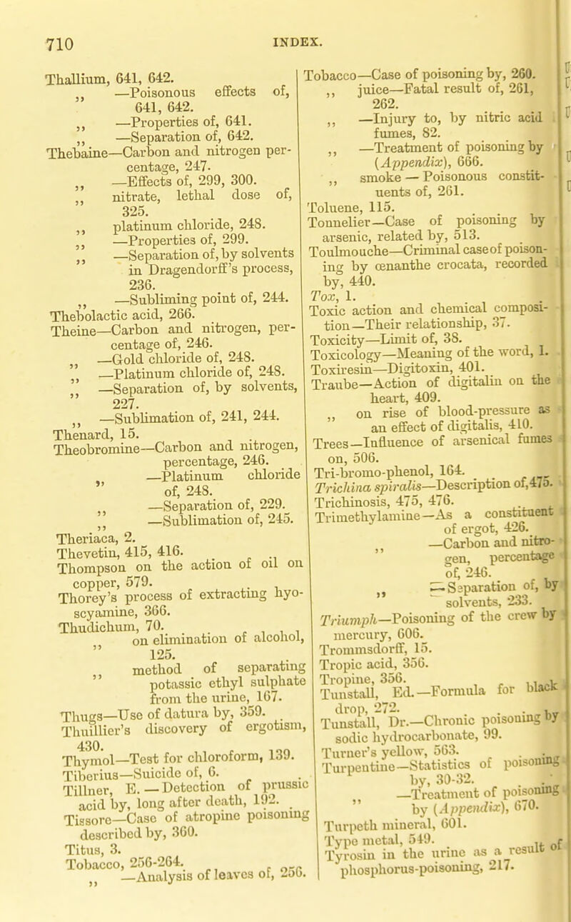 9> 9> )5 ThaUium, 641, 642. —Poisonous effects of, 641, 642. —Properties of, 641. ,, —Separation of, 642. Thebaine—Carbon and nitrogen per- centage, 247- —Effects of, 299, 300. nitrate, letlial dose of, 325. ,, platinum chloride, 248. „ —Properties of, 299. ^ J —Separation of, by solvents in Dragendorff's process, 236. —Subliming point of, 244. Tbebolactic acid, 266. Theine—Carbon and nitrogen, per- centage of, 246. —Gold chloride of, 248. —Platinum chloride of, 248. —Separation of, by solvents, 227. „ —Sublimation of, 241, 244. Thenard, 15. Theobromine—Carbon and nitrogen, percentage, 246. —Platinum chloride  of, 248. —Separation of, 229.^  —Sublimation of, 245. Theriaca, 2. Thevetin, 415, 416. Thompson on the action of oil on copper, 579. Thorey's process of extractmg hyo- scyamine, 366. Thudichum, 70. . , , i on elimination of alcohol, 125. method of separating  potassic ethyl sulphate from the urine,^ 167. Thugs—Use of datura by, 359. Thuillier's discovery of ergotism. Thymol—Test for chloroform, 139. Tiberius—Suicide of, 6. Tillner, E.—Detection of prussic acid by, long after death, 192. Tissore—Case of atropine poisoning described by, 360. Titus, 3. Tobacco, 256-264. —Analysis of leaves of, 2ob. Tobacco—Case of poisoning by, 260. ,, juice—Fatal result of, 261, 262. —Injury to, by nitric acid i fumes, 82. —Treatment of poisoning by ' (Appendix), 666. ,, smoke — Poisonous constit- uents of, 261. Toluene, 115. Tonnelier—Case of poisomng by arsenic, related by, 513. Toulmouche—Criminal caseof poison- ing by cenanthe crocata, recorded by, 440. Tox, 1. Toxic action and chemical composi- tion—Their relationship, 37. Toxicity—Limit of, 38. Toxicology—Meaning of the word, 1. Toxiresin—Digitoxin, 401. Traube—Action of digitalm oa the heart, 409. on rise of blood-pressure as an effect of digitalis, 410. Trees—Influence of arsenical fumes on, 506. Tri-bromo-phenol, 164. Trichina s^Jira^is—Description of,«o. Trichinosis, 475, 476. Trimethylamiue—As a constituent of ergot, 426. —Carbon and nifcro-  gen, percentage of, 246. „ ^Ssparation of, by solvents, 233. y;-iMmp/t—Poisoning of the crew by mercury, 606._ Trommsdorff, 15. Tropic acid, 356. Tropine, 356. . TunstaU,_EiL—Formula for blacK drop, 272. . . , Tunstall, Dr.—Chronic poisoning bf sodic hydrocarbouate, 99. Turuer's yellow, 563. . . Turpentine-Statistics of poisoning by, 30 .32. -Treatment of poisoning  by (Appendix), 670. Turpeth mineral, 601. Type metal, 549. , r Tyrosin in the urine as a result oi phosphorus-poisoning, 217.