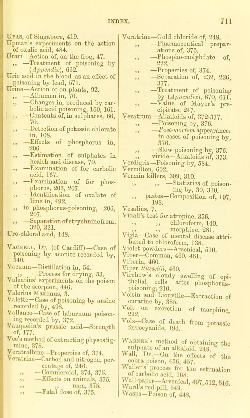 Upas, of Singapore, 419. Upman's experiments on the action of oxalic acid, 4S4. Urai-i—Action of, on the frog, 47. —Treatment of poisoning by {Appendix), 662. Uric acid in the blood as an effect of poisoning by lead, 571. Urine—Action of on plants, 92. —Albumen in, 70. —Changes in, produced by car- bolic acid poisoning, 160, 161. —Contents of, in sulphates, 66, 70. —Detection of potassic chlorate in, 108. —Effects of phosijhorus in, 206. —Estimation of sulphates in health and disease, 70. —Examination of for carbolic acid, 167. —Examination of for phos- phorus, 206, 207. —Identification of oxalate of lime in, 492. in phosphorus-poisoning, 206, —Separation of strychnine from, 320, 321. Uro-chloral acid, 148. Vachell, Dr. (of CarcUff) —Case of poisoning by aconite recorded bv, 340. ^ Vacuum—Distillation in, 54. ,) _ —Process for drying, 53. Valentins' experiments on the poison of the scorpion, 446. Valerius Maximus, 3. Valette—Case of poisoning by arsine recorded by, 498. Vallance—Case of laburnum poison- ing recorded by, 372. Vauquelin's prussic acid—Strength of, 177. Vee's method of extractina; physostia:- mine, 378. Veratralbine—Properties of, 374. Veratrine—Carbon and nitrogen, per- centage of, 246. „ —Commercial, 374, 375. ,, —Efi'ects on animals, 375. )) ,, man, 375. ,, —Fatal dose of, 375. Veratrine—Gold chloride of, 248. ,, —Pharmaceutical prepar- ations of, 375. ,, —Phospho-molybdate of, 222. ,, —Properties of, 374. ,, —Separation of, 232, 236, 377. —Treatment of poisoning by (Appendix), 670, 671. ,, —Value of Mayer's pre- cipitate, 247. Veratrum—Alkaloids of, 372-377. ,, —Poisoning by, 376. ,, —Post-mortem appearances in cases of poisoning by, 376. ,, —Slow poisoning by, 376. ,, viride—Alkaloids of, 373. Verdigris—Poisoning by, 584. Vermilion, 602. Vermin killers, 309, 310. )) ,) —Statistics of poison- ing by, 30, 310. ,, pastes—Composition of, 197, 198. Vesalius, 7. Vidah's test for atropine, 356. )) chloroform, 140. . )) ), morphine, 281. Vigla—Case of mental disease attri- buted to chloroform, 138. Violet powders—Arsenical, 510. Viper—Common, 460, 461. Viperin, 460. Vij)er Russellii, 460. Virchow's cloudy swelling of epi- thelial cells after phosphorus- poisoning, 210. Voisin and Liouville—Extraction of curarino by, 385. Voit on excretion of morphine 292* Volz—Case of death from potassic ferrocyanide, 194. Wagner's method of obtaining the sulphate of an alkaloid, 248 Wall, Dr.—On the effects of the cobra poison, 456, 457. Waller's process for the estimation of carbolic acid, 168. Wall-paper-Arsenical, 497,512, 516. Ward's red-pill, 549. Wasps—Poison of, 448.