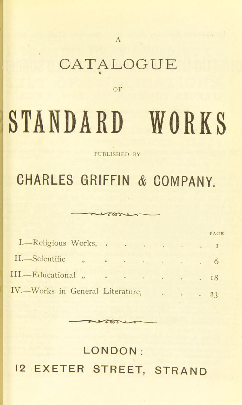 A CATALOGUE OF STANDARD WORKS PUBLISHED BY CHARLES GRIFFIN & COMPANY. I.—Religious Works, . II.—Scientific „ III. —Educational „ . . IV. —Works in General Literature, PAGE I • . 6 . i8 . 23 LONDON: 12 EXETER STREET, STRAND