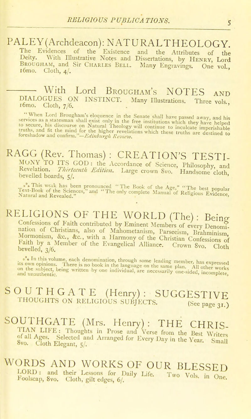 PALEY{Archdeacon):NATURALTHEOLOGY. The Evidences of the Existence and the Attributes of the Deity. With Illustrative Notes and Dissertations, by Henry, Lord Brougham, and Sir Ciiari.es Bell. Many Engravings. One vol i6mo. Clotli, 4/. ■' With Lord Brougham's NOTES and DIALOGUES ON INSTINCT. Many Illustrations. Three vols i6mo. Cloth, 7/6. . ''  When Lord Brougham's eloquence in the Senate shall have passed away and his .erv-ice-s as a statesman shall exist only m the free institutions which they have hebecl IrJhT^'A ^r t''^, °r Natitral Theology will continue to inculcate imperishable truths, .and ht the mind for the higher revelations which these truths are destined o foreshadow and confirm:'—£,/i,i6u>-£-/i Rcvicm. u^-sluicu to RAGG (Rev. Thomas) : CREATION'S TESTI- MONY TO ITS GOD : the Accordance of Science, Philosophy, and Revelation. T/urieeulk Edition. Large crown Svo. Handsome cloth bevelled boards, 5/. ' t''* J^'? 'f/'k has been pronounced The Book of the Age, The best Don,.l-,r Nltu^^rand^^^^^^^^^^ The only complete Manuaf of Religiou^^iv^dTnS RELIGIONS OF THE WORLD (The): Beino- Confessions of Faith contributed by Eminent Members of every Denomt nation of Christians, also of Mahometanism, Parseeism, Brahminism Mormonism, &c. &c., with a Harmony of the Christian Confessions^f bevdled^3/6  '  Evangelical Alliance. Crown Svo. Cloth and'HnailtiSc'^'^ ^ individ^l.ie neces^Sy ^l?^;;^ °;^::;^[^^^ SOUTHGATE (Henry): SUGGESTIVE THOUGHTS ON RELIGIOUS SUBJECT.S. (See page 31 ) SOUTHGATE (Mrs. Henry): THE CHRIS- i/^i^A ^^^^J •'^'1 Verse from the Best Writers tt c!k Ebgaii^s/. '''''' ''^ «S WORDS AND WORKS OF OUR BLESSED l-ORD : and their Lessons for Daily Life Tvvn Ar^K. • Foolscap, Svo. Cloth, gilt edges, 6/. ^  ° ^