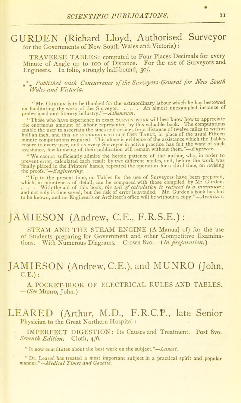 * GURDEN (Richard Lloyd, Authorised Surveyor for the Governments of New South Wales and Victoria) : TRAVERSE TABLES: computed to Four Places Decimals for every Minute of Angle up to loo of Distance. For the use of Surveyors and Engineers. In folio, strongly half-bound, 30/. , Published with Concurrence of the Surveyors-General for New South Wales and Victoria. Mr. GuRDEN is to be thanked for the extr.-iordinary Uhour which he has bestowed on facilitating the work of the Surveyor. ... An almost unexampled instance of professional and literary industry.—Athenaum.  Those who have experience in exact Survey-work will best know how to appreciate the enormous amount of labour represented by this valuable book. The computations enable the user to ascertain the sines and cosines for a distance of twelve miles to within half an inch, and this by reference to but One Table, in place of the usual Fifteen minute computations required. This alone is evidence of the assistance which the Tables ensure to every user, and as every -Surveyor in active practice has felt the want of such assistance, few knowing of their publication will remain without them.—Engineer. We cannot sufficiently admire the heroic patience of the author, who, in order to prevent error, calculated each result by two different modes, and, before the work was finally placed in the Printers' hands, repeated the operation for a third time, on revising the proofs.—Engineering.  Up to the present time, no Tables for the use of Surveyors have been prepared, which, in minuteness of detail, can be compared with those compiled by Mr Gurden. ... With the aid of this book, the toil of calculation is reduced io a 7ninimum ; and not only is time saved, but the risk of error is avoided. Mr. Gurden's book has but to be known, and no Engineer's or Architect's office will be without a copy.—Architect. JAMIESON (Andrew, C.E., F.R.S.E.): STEAM AND THE STEAM ENGINE (A Manual of) for the use of Students preparing for Government and other Competitive Examina- tions. With Numerous Diagrams, Crown 8vo. {In preparation,') JAMIESON (Andrew, C.E.), and MUNRO (John, C.E.) : A POCKET-BOOK OF ELECTRICAL RULES AND TABLES. —(See Munro, John.) LEARED (Ardiur, M.D., F.R.CP., late Senior Physician to the Great Northern Hospital: IMPERFECT DIGESTION: Its Causes and Treatment. Post 8vo. Seventh Edition. Cloth, 4/6.  It now constitutes about the best work on the subject.—Lancet.  Dr. Lcared has treated a most important subject in a practical .spirit and popular manner.—Medical Times and Gaseilt.