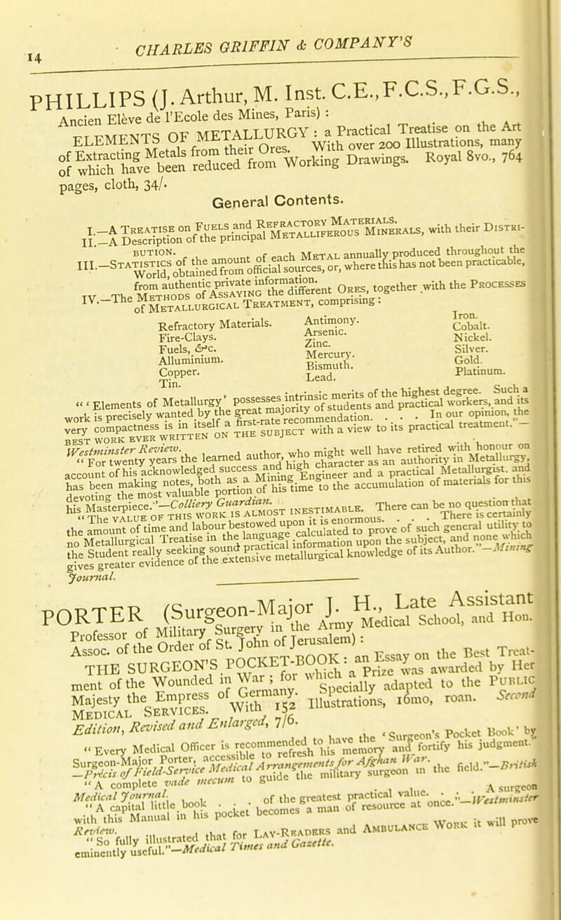 PHILLIPS (J. Arthur, M. Inst C.E.,F.CS.,F.G.S., Ancien Eleve de I'Ecole des Mines, Pans) : ELEMENTS OF METALLURGY ^^-^^j^'^J.'^S.ZftX °[»vf bis Sc'i? f.rWSL Drawing. Royal 8v„., ,6, pages, cloth, 34/- General Contents. A -i 5^^^^o^lle^^SS:?^^^^--. with .he. BUTION. ^ , Mftal annually produced throughout the ^•-^^^^^^^s^ftll'neroromd^^^^^^^^^ TV TheMTiot^STv^^^^^ ORBS,together.withthePKOCESSBS ^'^•-^^^^Ubtau.vk^^c^.v Treatment, compr.smg: Refractory Materials. An'imony. 1.™°^,^ Fire-clays. Nickel. Fuels, 6-c. Mercur^' SUver. AUuminium. Ri^muth' Gold. C9pper. EeaT Platinum. « ■ Elements of Metallurgy' Possesses mtrinsi^ mer^^^^^^^ fljf;^ workfs'pSly wanted by the gre« . I opinion the ^rrwen^t?;eSs%he learned author, who -'l^-^fL^^^^^^^^^ account of hisLlnowledged success a^^^^^^ Pf--' ^^TriSr th' SeSthStTX^^^^^^^^ ^^f-^;'^ Jojinial. . Medical Services. vvim 15 Edition, Rr^ised and Enlarged, Tib. ..Kvery Medical O.cer i-c—f^^'l^^^^^^^^^^ A complete vadt vucum to guiu A surgeon Medical Journal ^ ^ greatest practical valiic. • i„i^/er A capital litt c.book ^ ■ ■ °^ '^^^^^ „,a„ of resource at once. -IVestm