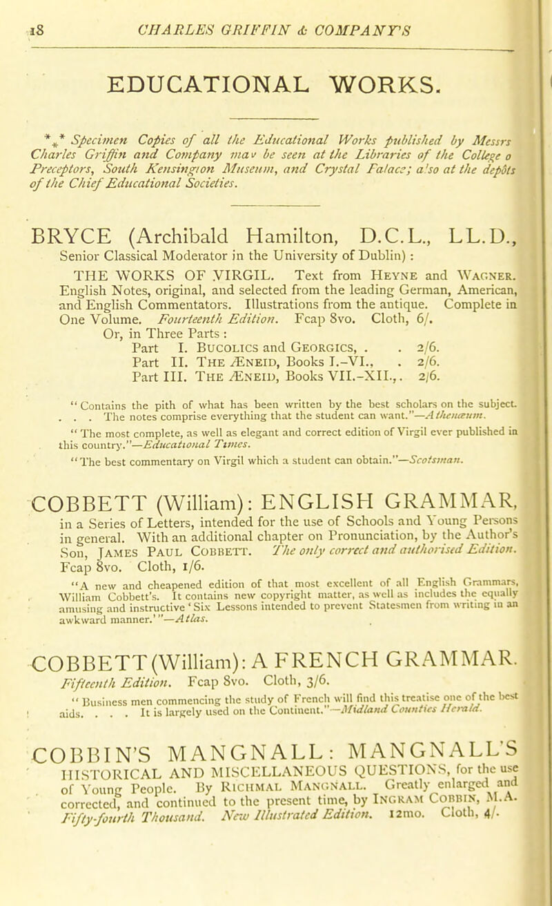 EDUCATIONAL WORKS. *^* specimen Copies of all the Educational Works pttblished by Messrs Charles Griffin and Cotnpany via u be seen at the Libraries of the ColU^e o Preceptors, South Kensingi07i Museum, and Crystal Falacs; a'so at the depots of the Chief Educational Societies. BRYCE (Archibald Hamilton, D.C.L., LL.D.. Senior Classical Moderator in the University of Dublin): THE WORKS OF VIRGIL. Text from Heyne and Wagner. English Notes, original, and selected from the leading German, American, and English Commentators. Illustrations from the antique. Complete ia One Volume. Fourteenth Edition. Fcap 8vo. Cloth, 6/. Or, in Three Parts : Part I. Bucolics and Georgics, . . 2/6. Part II. The ^neid. Books I.-VI.. . 2/6. Part III. The ^neid. Books VII.-XII.,. 2i6.  Contains the pith of what has been written by the best scholars on the subject. . . . The notes comprise everything that the student can want.—Atlieitieum.  The most complete, as well as elegant and correct edition of Virgil ever published in this country.—Educational Times. The best commentary on Virgil which a student can obtain.—Scotsman. COBBETT (William): ENGLISH GRAMMAR, in a Series of Letters, intended for the use of Schools and Young Pei-sons in general. With an additional chapter on Pronunciation, by the Author's Son, James Paul Cobbett. 7'he only correct a}id authorised Edition. Fcap 8vo. Cloth, 1/6. A new and cheapened edition of that most excellent of all English Grammars, William Cobbett's. It contains new copyright matter, as well as includes the equally amusing and instructive ' Six Lessons intended to prevent Statesmen from writing m an awkward manner.'—Atlas. COBBETT(William): A FRENCH GRAMMAR. Fifteenth Edition. Fcap 8vo. Cloth, 3/6.  Business men commencing the study of French will find this trc.itisc one of the best aids. . . . It is largely used on the Conliucnt. -/)/w/<2«<t Comi/ics JfcmM. COBBIN'S MANGNALL: MANGNALLS III.STORICAL and MISCELLANEOUS QUESTIONS, for the use of Young People. By Richmal Man(;nall. Greatly enlarged and corrected, and continued to the present time, by Ingram Cobbin, M.A. Fifty-fourth Thousand. New Illustrated Edition, iimo. Cloth, 4/.