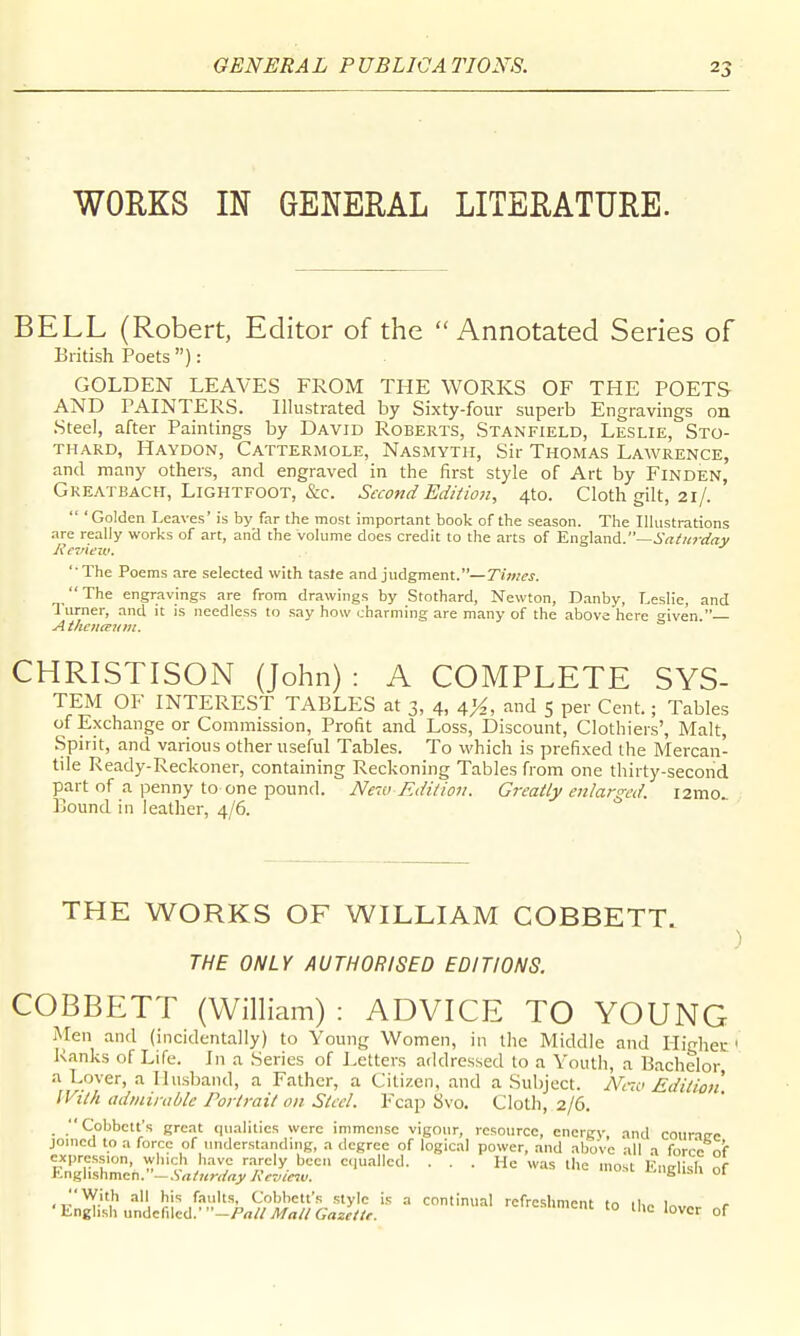 WORKS IN GENERAL LITERATURE. BELL (Robert, Editor of the Annotated Series of British Poets): GOLDEN LEAVES FROM THE WORKS OF THE POETS AND PAINTERS. Illustrated by Sixty-four superb Engravings on Steel, after Paintings by David Roberts, Stanfield, Leslie, Sto- THARD, Haydon, Cattermole, Nasmyth, Sir Thomas Lawrence, and many others, and engraved in the first style of Art by Finden, Greatbach, LiGHTFOOT, &c. Second Edition, 4to. Cloth gilt, 21/.  'Golden Leaves' is by far the most important book of the season. The Illustrations are really works of art, and the volume does credit to the arts of England.—i^Z/wv/ny lievtew, ' The Poems are selected with tasle and judgment.—Times. The engravings are from drawings by Stothard, Newton, D.anby, Leslie, and Turner, and it is needless to .say how charming are many of the above here iven. CHRISTISON (John) : A COMPLETE SYS- TEM OF INTEREST TABLES at 3, 4, and 5 per Cent.; Tables of Exchange or Commission, Profit and Loss, Discount, Clothiers', Malt, Spirit, and various other useful Tables. To which is prefixed the Mercan- tile Ready-Reckoner, containing Reckoning Tables from one thirty-second p^art of a penny to one pound. New Edition. Greatly enlarged. i2mo.. Bound in leather, 4/6. THE WORKS OF WILLIAM COBBETT. ) THE ONLY AUTHORISED EDITIONS. COBBETT (WilHam) : ADVICE TO YOUNG Men and (incidentally) to Young Women, in the Middle and Iligheu ' Ranks of Life. In a Series of Letters addressed to a Youth, a Bachelor a Lover, a Ilii.sband, a Father, a Citizen, and a Subject. Nii< Editioii With adniirable Portrait on Steel. Fcap Svo. Cloth, 2/6. Cobbctt's great qualities were immense vigour, resource, energy, and coiiri^e joined to a force of understanduig, a degree of logical power, and above all a forro n'f f3??'' ''i-' ,''■''7 'T'^- ''l^^. ... He was the most English of h-nglishmen. —.Srt/«n/«j'/('(WCTK. '^Bu.mi ui , his faults, Cobhett's style is a continual refreshment to 1^, 'English undelilcd.•-/'«//iV«//6-rtaf//f. <-»menc to llie lover of