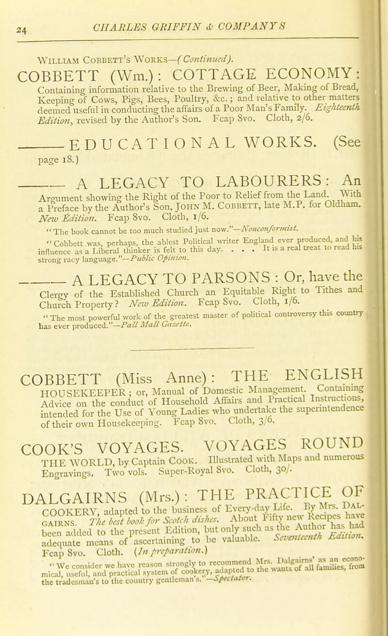 William Cobbett's Works—f'Continued). COBBETT (Wm.): COTTAGE ECONOMY : Containing information relative to the Brewing of Beer, Making of Bread, Keeping of Cows, Pigs, Bees, Poultry, &c.; and relative to other matters deemed useful in conducting the affairs of a Poor Man's Family. Eighteenlh Edition, revised by the Author's Son, Fcap 8vo. Cloth, 2/6. . EDUCATIONAL WORKS. (See page 18.) A LEGACY TO LABOURERS: An Argument showing the Right of the Poor to Relief from the Land With a Preface by the Author's Son, John M. Cobbett, late M.P. for Oldham. New ^.dition. Fcap Svo. Cloth, 1/6.  The book cannot be too much studied just now.—Noiicon/ormisi. Cobbett was, perhaps, the ablest Political UTiter England ever produced, and his influence as a Liberal thinker is felt to this day. . . . It is a real treat to read his strong racy language.—/J^i/zf Opinion. A LEGACY TO PARSONS : Or, have the Clergy of the Established Church an Equitable Right to Tithes and Church Property ? New Edition. Fcap Svo. Cloth, 1/6. The most powerful work of the greatest master of political controversy this countrj' has ever produced.—Mall Gazette. COBBETT (Miss Anne): THE ENGLISH HOUSEKEEPER; or. Manual of Domestic Management. Containmg Advice on the conduct of Household Affairs and Practical In^t^ctions intended for the Use of Young Ladies who undertake the supenntendence of their own Housekeeping. Fcap Svo. Cloth, 3/6. COOK'S VOYAGES. VOYAGES ROUND THE WORLD, by Captain Cook. lUustrated with Maps and numerous Engravings. Two vols. Super-Royal Svo. Cloth, 30/. DALGAIRNS (Mrs.); THE PRACTICE OF COOKERY, adapted to the business of Eveiy-day Life. By Mrs. JJAL- GAiRNS V^. belt book for Seotch dishes. About Fifty new Recipes have been added to the present Edition, but only such as the Author has had X^te me^ns of ^ascertaining to be valuable. Seventeenth EdUton. Fcap Svo. Cloth. {/«preparation.) the tradesman's to the country geiUlcman s. —Spectatot.