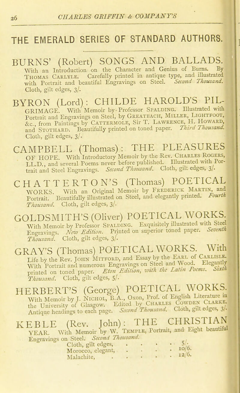 THE EMERALD SERIES OF STANDARD AUTHORS. BURNS' (Robert) SONGS AND BALLADS. With an Introduction on the Character and Genius of Bums. By Thomas Carlyle. Carefully printed in antique type, and illustrated -with Portrait and beautiful Engravings on Steel. Second Thousand. Cloth, gilt edges, 3/. BYRON (Lord): CHILDE HAROLD'S PIL- GRIMACE. With Memoir by-Professor Spalding. Illustrated with Portrait and Engravings on Steel, by Greatbach, Miller, Lightfoot, &c , from Paintings by Cattermole, Sir T. Lawrence, H. Howard, and Stothard. Beautifully printed on toned paper. Third Thousand. Cloth, gilt edges, 3/. CAMPBELL (Thomas): THE PLEASURES OF HOPE. With Introductory Memoir by the Rev. Charles Rogers, LL.D., and several Poems never before published. Illustrated with Por- trait and Steel Engravings. Second Thousand. Cloth, gilt edges, 3/. CHATTERTON'S (Thomas) POETICAL WORKS With an Original Memoir by Frederick Martin, and Portrait. Beautifully illustrated on Steel, and eleganUy prmted. Fourth Thousand. Cloth, gilt edges, 3/. GOLDSMITH'S (Oliver) POETICAL WORKS With Memoir by Professor Si'ALDING. Exquisitely illustrated with Steel Engravings. Nm) Edition. Printed on superior toned paper. Seventh Thousand. Cloth, gilt edges, 3/. GRAY'S (Thomas) POETICAL WORKS. With Life by the Rev. John Miti-ord, and Essay by the Earl of Carlisle. With Portrait and numerous Engravings on Steel and Wood. Elegant y printed on toned paper. Eton Edition, with the Latin Poenis. Stxt/i Thousand. Cloth, gill edges, 5/. HERBERT'S (George) POETICAL WORKS. With Memoir by T. Nichol, B.A., O.Kon, Prof, of English Literature m Uie Univasity of Glasgow. Edited by Charles Cowden Clarke. Aiitique headings to each page. Second Thousand. Cloth, gilt edges, 3,'. KEBLE (Rev. John): THE CHRISTIAN YEAR. With Memoir by W. Temple, Portrait, and Eight beauUful Engravings on Steel. Second Thousand. Cloth, gilt edges, .... 5, - Morocco, elegant Malachite