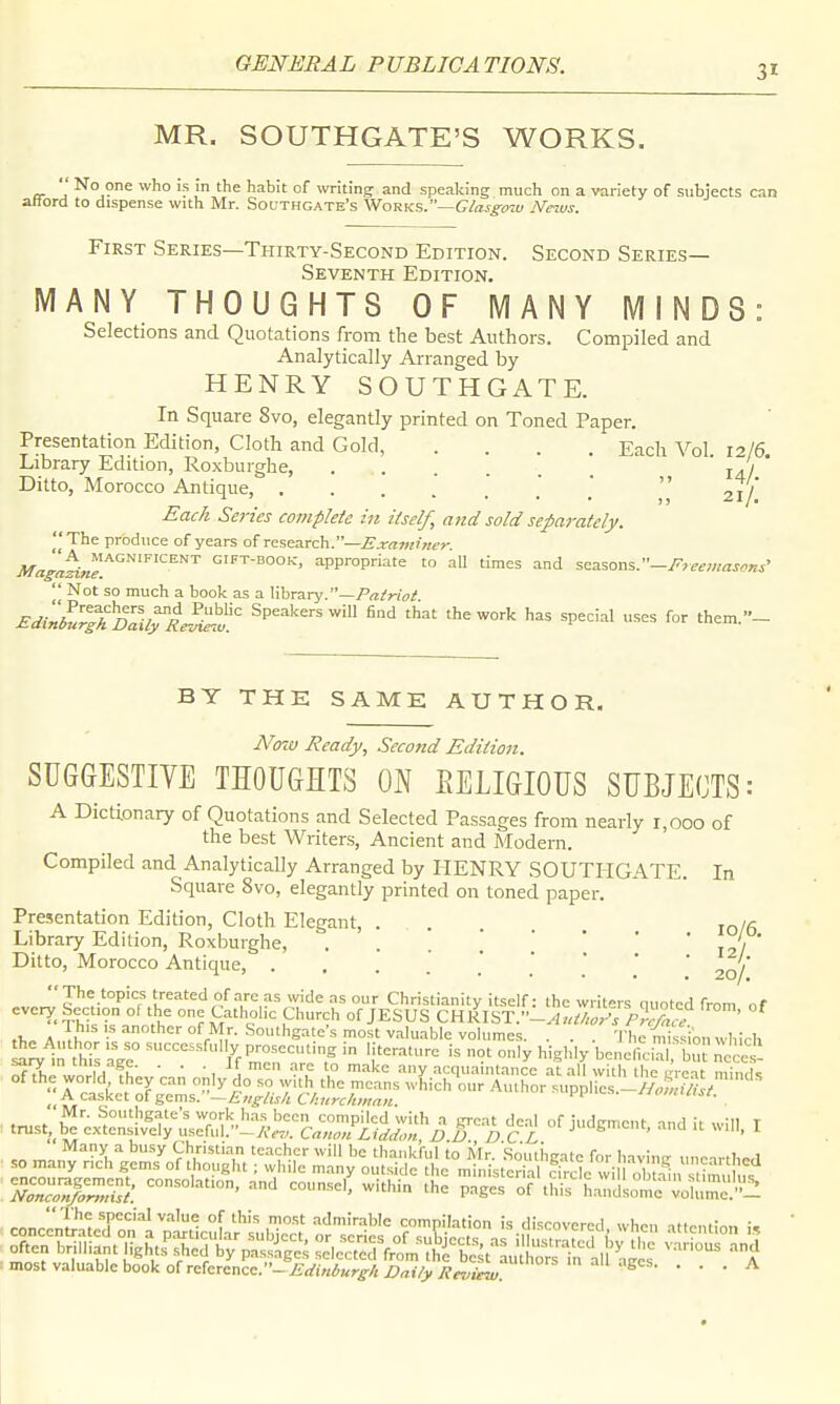 MR. SOUTHGATE'S WORKS.  No one who is in the habit of writing and speaking much on a variety of subjects can aHord to dispense with Mr. Southgate's \NoRKS.—Glasgo%u News. First Series—Thirty-Second Edition. Second Series- Seventh Edition. MANY THOUGHTS OF IVIA N Y MINDS: Selections and Quotations from the best Authors. Compiled and Analytically Arranged by HENRY SOUTHGATE. In Square 8vo, elegantly printed on Toned Paper. Presentation Edition, Cloth and Gold, .... Each Vol 12/6 Library Edition, Roxburghe, ..... 14/ Ditto, Morocco Antique, . 21/ Each Se?-ies complete in itself, and sold separately. 'I The produce of years of r^s^xch..—Examiner. Magi^ine!^'^^^^^'^^^'^ gift-booic, appropriate to all times and seasons.  Not so much a book as a library.—/^/W,?;? Edinll^stDailTl^v Speakers will Had that the work has special uses for them.- BY THE SAME AUTHOR. Now Ready, Second Edition. SUGGESTIYE THOUGHTS ON EELIGIOUS SUBJECTS: A Dictionary of Quotations and Selected Passages from nearly 1,000 of the best Writers, Ancient and Modern. Compiled and Analytically Arranged by HENRY SOUTHGATE. In Square 8vo, elegantly printed on toned paper. Presentation Edition, Cloth Elegant, . . . lo/g Library Edition, Roxburghe, . . . ' \ ' ' ' 12/ * Ditto, Morocco Antique, 20/ The topics treated of arc as wide as our Christianity itself: the writers quoted from of every Section of the one Catholic Church of JESUS :'-Authl7s ,^tce ' ^ ,1, A '^r'^,''- •^'Sate's most valuable volumes. . . . TheYnisVion which S^ln this y Pj;--„ting in literature is not only highly beneficial bu;e e - -sary m tnis age. . . . if men are to make any acqua ntancc at all with the trre-it mlnrU of the world they can only do so vvith the means which our Author suppi es.-SS.V ^ A casket o(gems. ~£.„g/is/iC/iurc/wm>i. nomiint. of judgment, and it wi„, I