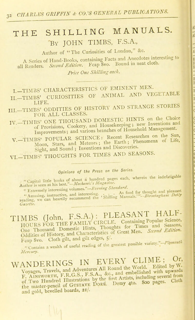 THE SHILLING MANUALS. 'By JOHN TIMES, F.S.A., Author of The Curiosities of London, &c. A Series of Hand-Books, containing Facts and Anecdotes interestins to all Readers. Second JSditio,:. Fcap 8vo. Bound in neat cloth. I'Hce One Shilling each. I -TIMES' CHARACTERISTICS OF EMINENT MEN. IL_TIMBS' CURIOSITIES OF ANIMAL AND VEGETABLE LIFE III -TIMES' ODDITIES OF HISTORY AND STRANGE STORIES FOR ALL CLASSES. TV TTVBS' ONE THOUSAND DOMESTIC HINTS on die Choice IV.-TIMBS ONl^^muub ^^^^^ Housekeeping; Improvers; and various branches of Household Management. V TTNrBS' POPULAR SCIENCE: Recent Researches on the Sun, MoorStai and Meteors; the Earth; Phenomena of Life, Sight, and Sound ; Inventions and Discoveries. VI.-TIMBS' THOUGHTS FOR TIMES AND SEASONS. Opinions of the Pfess on the Series. Capital little books of ..bout d hundred page, each, wherein the indefatigable Authors seen at his best.-VIfe//««'.'^ Ma,a..nr. Extremely interesting volames.-^..«.«^^/««.^-'^- .eld^r^-rsi].; .shi.iingiL:^;l.--.^.v,.,^.«: n.u. CazMe. TIMRS riohn FS.A.): PLEASANT HALF- Fcap 8vo. Cloth gill, and gill edges, 5 '. a wealth of useful reading of the greatest possible v.ariet.v.W/.^.-^' Mercury. WAKTHP-RTNGS IN EVERY CLIME; Or, F. AiNSWORTii, l-.R.G.S., i'-^-A- '•^fi'. Artists including several from and gold, bevelled boards, 21/.