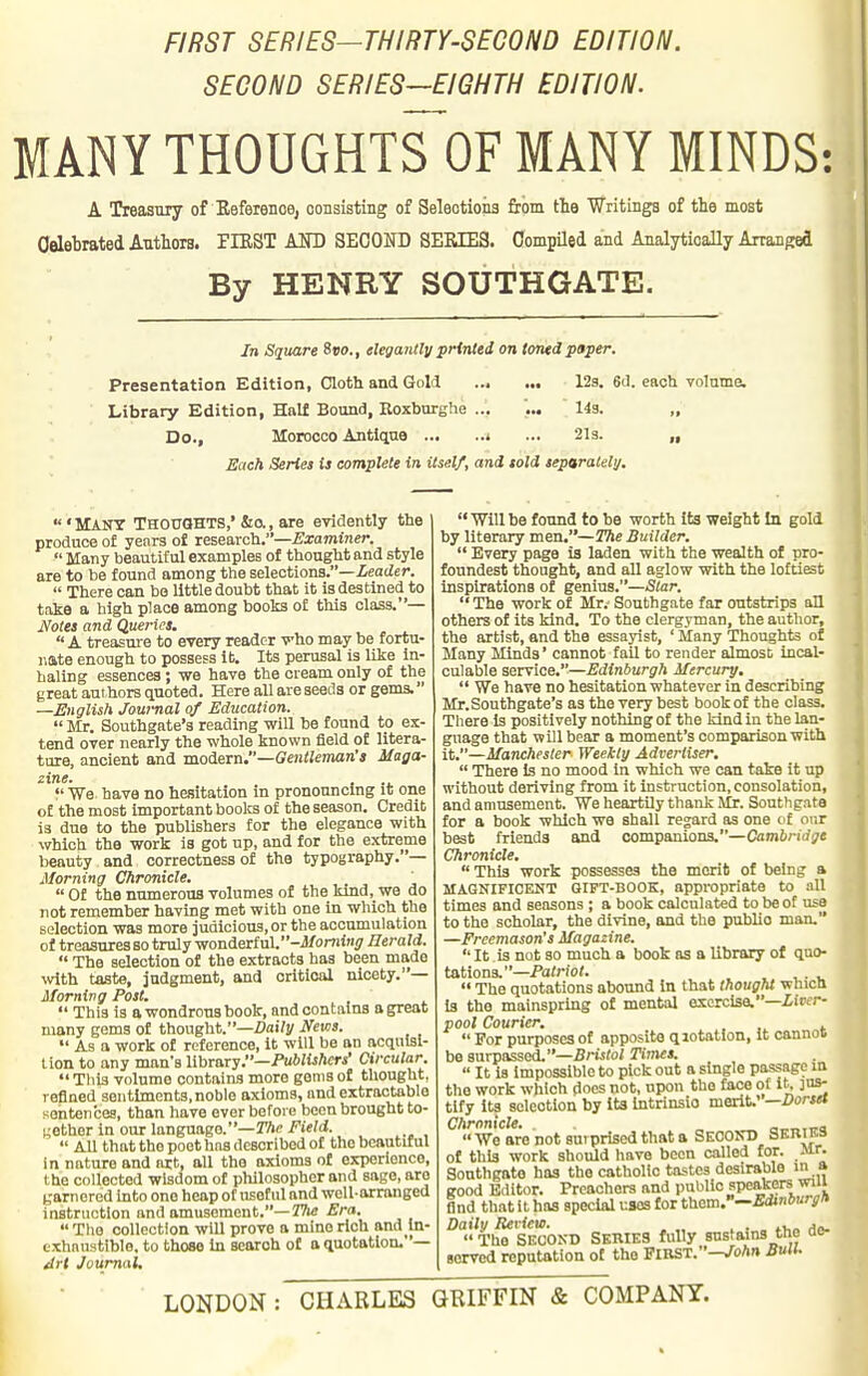 FIRST SERIES—THIRTY-SECOND EDITION. SECOND SERIES—EIGHTH EDITION. MANY THOUGHTS OF MANY MINDS: A Treasury of Eeferenoe, consisting of Selections from the Writinga of the most Celebrated Authors. PIBST AND SECOND SEEIE3. Compiled and Analytically Arranged By HENRY SOUTHGATE. In Square Svo., elegantly printed on toned paper. Presentation Edition, Cloth and Gold 12g. 6d. each volume. Library Edition, Half Bound, Eoxburghe ... ... 143. „ Do., Morocco Antique » ... 2I3. „ Each Series is complete in itself, and told separalelij. ' Many THOUOHTS,' &o. , are evidently the produce of years of research.—Examiner.  Many beautiful examples of thought and style are to be found among the selections.—ieaiZer.  There can be little doubt that it is destined to take a high place among books of tliis class.— Jfotes and Queries.  A treasure to every reader vho may be fortu- nate enough to possess it. Its perusal is like in- haling essences; we have the cream only of the great authors quoted. Here all are seeds or gems. —English Journal of Education.  Mr. Southgate's reading will be found to ex- tend over nearly the whole known field of litera- ture, ancient and modern.—Gentleman's Maga- zine. f We have no hesitation in pronouncing it one of the most important books of the season. Credit is due to the publishers tor the elegance with which the work is got up, and for the extreme beauty and correctness of the typography. '— Morning Chronicle. '  Of the numerous volumes of the kind, we do not remember having met with one in which the selection was more judicious, or the accumulation of treasures so truly vronieiinV'-Momini; Ilerald.  The selection of the extracts has been made \vith taste, judgment, and oritioal nicety.— Morning Post.  This is a wondrous book, and contains a great many goms of thought.—ZJoiVy Nem.  As a work of reference, it will be an acquisi- tion to any man's lihTB.ry.—Publishers' Circular  This volume contains more gems of thought, refined sentiments, noble axioms, nnd extractablo sentences, than have ever before been brought to- gether in our language.-rAc/ie/d.  All that the poet hns described of the beautiful in nature and art, all the axioms of experience, the collected wisdom of philosopher and sage, are gam ered into one heap of useful nnd well-arranged instruction nnd amusement.—ifWe Era.  The collection will prove a mine rich and in- exhaustible, to those In scorch of a quotation.— ^rt Journal.  Will be found to be worth its weight In gold by literary men.—The Builder.  Every page is laden with the wealth of pro- foundest thought, and all aglow with the lofti^t inspirations of genius.—Star.  The work of Mr.- Southgate far outstrips all others of its kind. To the clergyman, the author, the artist, and the essayist, ' Many Thoughts of Many Minds' cannot fail to render almosD incal- culable service.—Edinburgh Mercury.  We have no hesitation whatever in describing Mr.Southgate's as the very best book of the class. There Is positively nothing of the kind in the lan- guage that will bear a moment's comparison with it.—Manchester Weekly Advertiser.  There Is no mood in which we can take it up without deriving from it instruction, consolation, and amusement. We heartUy thank Mr. Southgate for a book which we shall regard as one of our best friends and companions.—Caminrf^e Chronicle.  This work possesses the merit of being a MAGNIFICENT GIFT-BOOK, appropriate to all times and seasons ; a book calculated to be of use to the scholar, the divine, and the public man. —Freemason's Magazine.  It is not so much a book as a library of quo- tations.—Pa/rior. , , ...  The quotations abound in that thought which la the mainspring of mental exercise.—iircr- pool Courier. .  For purposes of apposite qiotatlon, It cannos be surpassed.—Bm(o/ Titnes.  It is Impossible to pick out a single passage in the work which does not, upon the face of it. jus- tify Its selection by Its Intrinsic merit.' —Dorset Chronicle. . c-^.ira  We are not surprised that a SKCOin) SEBIKS of this work should have been called for. Mr. Southgate has the catholic tastes desirable in a good Editor. Preachers and pul'lio speakers wui find that it has special uses for them.'—Edinburglt Daily Revieu). . . , n,o Ae.  The SECOND Series fuUy sustains tne ae- served reputation of the FIRST.-J^oAn Suit. LONDON : CHARLES GRIFFIN & COMPANY.