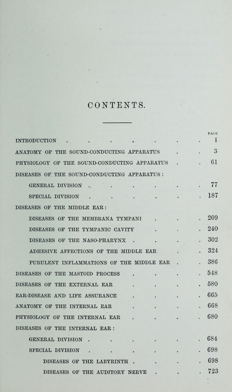 CONTENTS. PAGE INTRODUCTION . . . . . . .1 ANATOMY OF THE SOUND-CONDUCTING APPARATUS . . 3 PHYSIOLOGY OF THE SOUND-CONDUCTING APPARATUS . .61 DISEASES OF THE SOUND-CONDUCTING APPARATUS : GENERAL DIVISION . . . . . .77 SPECIAL DIVISION . . . . . .187 DISEASES OF THE MIDDLE EAR: DISEASES OF THE MEMBRANA TYMPANI . . .209 DISEASES OF THE TYMPANIC CAVITY . . . 240 DISEASES OF THE NASO-PHARYNX .... 302 ADHESIVE AFFECTIONS OF THE MIDDLE EAR . .324 PURULENT INFLAMMATIONS OF THE MIDDLE EAR . .386 DISEASES OF THE MASTOID PROCESS . . . .548 DISEASES OF THE EXTERNAL EAR . . . .580 EAR-DISEASE AND LIFE ASSURANCE . . . .665 ANATOMY OF THE INTERNAL EAR . . . .668 PHYSIOLOGY OF THE INTERNAL EAR . . . .680 DISEASES OF THE INTERNAL EAR : GENERAL DIVISION . . . . . .684 SPECIAL DIVISION . . . . . .698 DISEASES OF THE LABYRINTH . . . .698 DISEASES OF THE AUDITORY NERVE . . .723