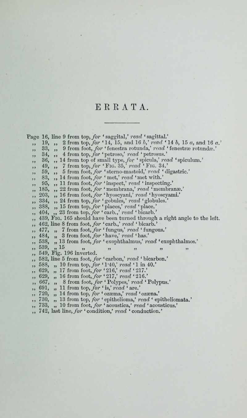 EEEATA. Page 16, line 9 from top, for ‘ saggital,’ read ‘sagittal.’ ,, 19, ,, 2 from top, for ‘ 14, 15, and 16 &,’ read ‘ 14 b, 15 a, and 16 ad ,, 33, ,, 9 from foot, for ‘fenestra rotunda,’ read ‘fenestrae rotundae.’ ,, 34, ,, 4 from top, for ‘petroso,’ read ‘petrosus.’ ,, 36, ,,14 from top of small type, for ‘ spicula,’ read ‘spiculum.’ ,, 49, ,, 7 from top,ybr ‘Pig. 35,’ read ‘Pig. 34.’ ,, 59, ,, 5 from foot, for ‘sterno-mastoid,’ read ‘ digastric.’ ,, 83, ,, 14 from foot, for ‘met,’ read ‘met with.’ ,, 95, ,, 11 from foot, for ‘inspect,’ read ‘ inspecting.’ ,, 185, ,, 22 from foot, for ‘membrana,’ read ‘ membranse.’ ,, 203, ,, 16 from foot, for ‘hyoscyani,’ read ‘hyoscyami.’ ,, 334, ,, 24 from top, for ‘gobules,’ read ‘globules.’ ,, 388, ,, 15 from top, for ‘places,’ read ‘place.’ ,, 404, ,, 23 from top, for ‘ carb.,’ read ‘ bicarb.’ ,, 439, Pig. 165 should have been turned through a right angle to the left. ,, 462, line 8 from foot, for ‘carb.,’ read ‘ bicarb.’ ,, 477, „ 7 from foot, for ‘fungus,’ read ‘fungous.’ ,, 484, „ 3 from foot, for ‘have,’ read ‘has.’ ,, 538, „ 13 from foot, for ‘ exophthalmus,’ read ‘exophthalmos.’ ,, 539, ,, 15 ,, ,, ,, ,, „ ,, 549, Fig. 196 inverted. ,, 582, line 5 from foot, for ‘carbon,’ read ‘ bicarbon.’ ,, 588, „ 10 from top, for ‘1*40,’ read ‘1 in 40.’ ,, 629, „ 17 from foot, for ‘216,’ read ‘ 217.’ ,, 629, „ 16 from foot, for ‘ 217,’ read ‘ 216.’ ,, 667, „ 8 from foot, for ‘Polypes,’ read ‘Polypus.’ ,, 691, „ 11 from top, for ‘ is,’ read ‘ are.’ ,,720, „ 14 from top, for * ozaema,’ read ‘ozaena.’ ,, 730, „ 13 from top, for ‘ epithelioma,’ read ‘ epitheliomata.’ ,, 733, „ 10 from foot, for ‘ acoustica,’ read ‘ acousticus.’ ,, 742, last line, for ‘ condition,’ read ‘ conduction.’