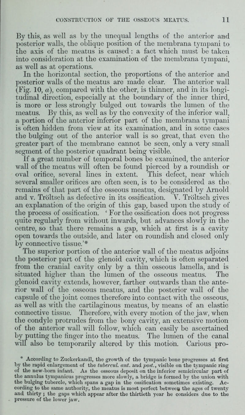 By this, as well as by the unequal lengths of the anterior and posterior walls, the oblique position of the membrana tympani to the axis of the meatus is caused: a fact which must be taken into consideration at the examination of the membrana tympani, as well as at operations. In the horizontal section, the proportions of the anterior and posterior walls of the meatus are made clear. The anterior wall (Fig. 10, a), compared with the other, is thinner, and in its longi- tudinal direction, especially at the boundary of the inner third, is more or less strongly bulged out towards the lumen of the meatus. By this, as well as by the convexity of the inferior wall, a portion of the anterior inferior part of the membrana tympani is often hidden from view at its examination, and in some cases the bulging out of the anterior wall is so great, that even the greater part of the membrane cannot be seen, only a very small segment of the posterior quadrant being visible. If a great number of temporal bones be examined, the anterior wall of the meatus will often be found pierced by a roundish or oval orifice, several lines in extent. This defect, near which several smaller orifices are often seen, is to be considered as the remains of that part of the osseous meatus, designated by Arnold and v. Troltsch as defective in its ossification. V. Troltsch gives an explanation of the origin of this gap, based upon the study of the process of ossification. ‘ For the ossification does not progress quite regularly from without inwards, but advances slowly in the centre, so that there remains a gap, which at first is a cavity open towards the outside, and later on roundish and closed only by connective tissue.5* The superior portion of the anterior wall of the meatus adjoins the posterior part of the glenoid cavity, which is often separated from the cranial cavity only by a thin osseous lamella, and is situated higher than the lumen of the osseous meatus. The glenoid cavity extends, however, farther outwards than the ante- rior wall of the osseous meatus, and the posterior wall of the capsule of the joint comes therefore into contact with the osseous, as well as with the cartilaginous meatus, by means of an elastic connective tissue. Therefore, with every motion of the jaw, when the condyle protrudes from the bony cavity, an extensive motion of the anterior wall will follow, which can easily be ascertained by putting the finger into the meatus. The lumen of the canal will also be temporarily altered by this motion. Carious pro- * According to Zuckerkandl, the growth of the tympanic bone progresses at first by the rapid enlargement of the tubercul. ant. and post., visible on the tympanic ring of the new-born infant. As the osseous deposit on the inferior semicircular part of the annulus tympanicus progresses more slowly, a bridge is formed by the union with the bulging tubercle, which spans a gap in the ossification sometimes existing. Ac- cording to the same authority, the meatus is most perfect between the ages of twenty and thirty ; the gaps which appear after the thirtieth year he considers due to the pressure of the lower jaw.